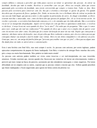 sempre falhava e começou a perceber que tinha pouco sucesso ao tentar se aproximar das pessoas. Ao entrar na
faculdade, decidiu que tudo ia mudar, Resolveu se aconselhar com seu pai. Abriu seu coração, falou que estava
apaixonado pela secretária da faculdade, uma jovem extrovertida que sempre o tratara bem. Todos os dias, Beto
passava pela secretaria para conversar com ela. Seu pai o orientou a investigar os gostos da garota. Foi quando
descobriu que ela gostava de flores, qualquer flor. Então, no mesmo dia, teve a brilhante idéia de coletar no jardim da
sua casa um lindo buquê, que passou a noite e o dia seguinte no porta-malas do carro. Ao chegar à faculdade, as flores
estavam murchas e amassadas, mas, como ela havia dito que gostava de qualquer flor, ele as levou mesmo assim. Ao
receber o presente, a secretária bem-humorada começou a rir e ele entendeu que ela tinha adorado, Mas a secretária
ria ao ver as margaridas despedaçadas. Aquele sorriso alegre fez com que Beto se apaixonasse ainda mais, e resolveu
se declarar, A moça levou um susto quando ele disse "eu te amo!". Foi então que ela perguntou: "Mas o que é o amor
para você, sendo que nós mal nos conhecemos?" Foi quando ele disse que o amor era o simples fato de querer estar
com ela mesmo sem saber como, Ela falou que foi a maior declaração de amor da sua vida. Depois que começaram a
namorar, não houve outras declarações, mas ela percebia que Beto realmente a amava, pois ela era a única pessoa que
conseguia chamar sua atenção e fazê-lo mudar suas rotinas. Beto era um ótimo companheiro e ela adorava seu jeito.
Conta que, uma vez, um amigo da família falou que "presente para mulher tem que ser jóia", e Beto passou alguns anos
lhe dando jóias em todos os aniversários e comemorações.
Esta é uma história com final feliz, mas nem sempre é assim. As pessoas com autismo, por serem ingênuas, podem
apresentar comportamentos de paquera de forma inadequada. Com Beto, a tentativa de entregar flores murchas deu certo,
pois a moça era muito bem-humorada. Mas poderia ter dado muito errado!
As pessoas com autismo podem também ser vistas como invasivas e ser mal-interpretadas em suas investidas
amorosas. Estudos mostram que, mesmo quando elas fracassam nas tentativas de iniciar um relacionamento, tendem a
persistir por mais tempo na busca do parceiro, justamente por não entenderem mensagens e sinais negativos. Por terem
dificuldade em ter empatia com os outros, esperam que as pessoas sintam o mesmo que elas. Sofrem quando percebem
que foram inadequadas e ficam angustiadas para agirem de forma correta da próxima vez.
 
