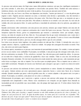 AMOR DO BEM X AMOR DO MAL
As pessoas com autismo nunca vão fingir amor, nunca dirão palavras amorosas sem que elas signifiquem exatamente o
que estão sentindo. E, além disso, não enganarão os desavisados com paixões falsas. Também não serão melosas e
românticas demais, mas mostrarão um amor vivido na prática. Essas pessoas possuem amor do bem.
No nosso dia a dia, nos livros e nos filmes nos deparamos com traições, "amores por interesse", e o uso da palavra para
enganar o outro. Algumas pessoas anunciam seu amor, se declaram como devotas e apaixonadas, mas não mostram o
"comportamento-amor". Percebemos que palavras têm pouco valor. Não basta falar que ama e, no momento em que a
pessoa mais precisa, você não estar junto dela. Não adianta se declarar ao ser amado e sair com outro. Se você ama de
verdade, não seria nem preciso falar. As ações justificam a veracidade do sentimento, não só as palavras, que podem ser
vazias.
Quando conversamos sobre sentimentos com uma pessoa com autismo, notamos que sempre lidamos com uma área de
dificuldades. Perceber, sentir e expressar sentimentos não é muito fácil para essas pessoas. Para elas, é muito difícil
interpretar expressões faciais, gestos ou comportamentos que remetem a sentimentos claros: por exemplo, alegria,
tristeza, um choro de emoção ou de luto, fúria etc. Essa percepção fina do que ocorre intimamente com o outro não é
percebida naturalmente pela pessoa com autismo e pode levar anos até que aprenda. É como se tivesse uma dificuldade
de "ler" o estado mental do outro e, por isso, ela não consegue inferir o que ele está sentindo.
Isso torna essas pessoas muito ingênuas; elas podem acreditar em tudo que lhes é falado. A intenção dos seus atos é
sempre concreta e objetiva, e quando amam o fazem de verdade. Até porque não conseguem dissimular ou mentir. Para
elas, não existe um motivo para fingirem.
No extremo oposto, encontram-se as pessoas com transtorno de personalidade psicopata. Na verdade, o termo psicopatia
já teve seu uso muitas vezes confundido. O psicopata, na realidade, é uma pessoa que não consegue sentir nada, isto é,
não tem sentimentos ou emoções. É frio, calculista e racional. Sua vida nem passa pelo mundo dos afetos. As pessoas
ao seu redor têm a função única e exclusiva de agradar-lhe e fazer suas vontades. Todos os seus atos são movidos por
intenções friamente calculadas. Ele tem total consciência do estado mental das outras pessoas, sabe exatamente por que
estão tristes ou alegres, mas não se importa. Faz uso disso para seu próprio prazer. Não se importa com os outros e é
muito hábil socialmente. Manipula até mesmo seus familiares para conseguir o que quer e é perito na ciência de mentir
e enganar.
As pessoas com autismo são totalmente do bem e jamais manipulariam os outros. Quando são inadequadas, o fazem
sem querer. Adoram animais por estes apresentarem poucas expressões faciais e serem mais fáceis de se fazerem
entender. Quando entendem que puxar o rabo do gatinho causa dor, se sentem culpados e não querem mais isso para o
animal. O psicopata, ao contrário, sente prazer em ver a dor e o sofrimento.
Diferentemente do psicopata, que é narcisista e egoísta, a pessoa com autismo sofre porque não consegue se fazer
compreender nem compreender o outro. Muitas vezes encontram-se em situações em que alguém ficou chateado ou
incomodado por não ter percebido suas necessidades, mas não porque não ligam para ele. O relato abaixo ilustra bem
essa realidade.
Uma vez, perdi meu emprego e fui correndo para casa, chorando, pensando em como contaria para minha esposa.
Tínhamos dois filhos para sustentar e naquele momento eu não tinha nenhuma perspectiva de como o faríamos. Ao
chegar em casa precisava de "colo", de apoio da minha esposa, Ao contar para ela o ocorrido, me respondeu: "Ok,
daremos um jeito. O que você quer jantar?" Senti frieza por não me amparar, não pensar em como estava me sentindo
desesperado. Como ela pode querer comer se estamos nessa situação?
 