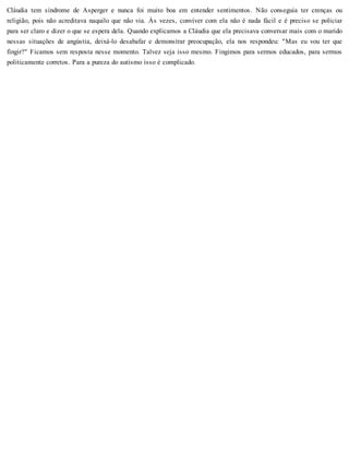 Cláudia tem síndrome de Asperger e nunca foi muito boa em entender sentimentos. Não conseguia ter crenças ou
religião, pois não acreditava naquilo que não via. Às vezes, conviver com ela não é nada fácil e é preciso se policiar
para ser claro e dizer o que se espera dela. Quando explicamos a Cláudia que ela precisava conversar mais com o marido
nessas situações de angústia, deixá-lo desabafar e demonstrar preocupação, ela nos respondeu: "Mas eu vou ter que
fingir?" Ficamos sem resposta nesse momento. Talvez seja isso mesmo. Fingimos para sermos educados, para sermos
politicamente corretos. Para a pureza do autismo isso é complicado.
 