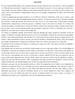 AMIZADES
Em uma reunião multidisciplinar, com a presença dos pais de uma criança de 6 anos com autismo, a mãe nos perguntou
se o filho não tinha sentimentos. Algumas vezes, puxava o rabo do gato, começava a rir com o grito que o animal dava e
saía correndo. Em outras situações, quando via outra criança chorando, olhava para o rosto dela, mas ficava apático, sem
reação, como se não entendesse o porquê daquele choro, em vez de entregar o brinquedo que ela queria, motivo pelo qual
estava chorando.
A mãe nos perguntou por que aquilo acontecia e se seu filho era insensível. Explicamos, então, que as reações a cada
ato que ocorre em nossa vida são moldadas desde a primeira infância. A criança sem autismo age e olha para o ambiente
para observar a reação das pessoas que estão ao seu redor. Assim, se esta criança puxar o rabo do gato e perceber
imediatamente a desaprovação no rosto das pessoas, a tendência é que ela não repita essa atitude. Já a criança com
autismo não modula o seu olhar para as reações do ambiente, demora mais tempo para mudar a atenção do gato para o
rosto da mãe. Assim, ela não consegue perceber que sua atitude é reprovável e talvez se entretenha com o som que o
gatinho faz, sem refletir que isso possa causar algum mal.
Em relação ao coleguinha chorando, provavelmente ainda não aprendeu que aquele conjunto de alterações na face do
colega e as lágrimas escorrendo significam que ele está triste ou incomodado. Ainda não fez associação consigo próprio.
Portanto, como citado anteriormente, não consegue ler o estado mental do outro através do que vê naquele instante. No
entanto, a partir do momento em que as pessoas com autismo entendem a interpretação dos outros, como, por exemplo,
que entregar o brinquedo para o colega que está chorando é legal, elas o fazem, pois querem ver o colega feliz.
É importante frisar: um amigo com autismo é o melhor que se pode ter na vida. Você nunca será traído ou enganado e
poderá contar sempre com ele.
Para Eduardo, que tem traços leves de autismo, receber amigos em casa é algo muito confuso. Ele tem dificuldades de
acompanhar as várias pessoas falando ao mesmo tempo, as brincadeiras, as expressões. Tudo acontece muito rápido e ao
mesmo tempo. Muitas vezes ele insiste para os amigos irem à sua casa, mas na hora se retira e vai para o quarto ler um
livro. Eles já se acostumaram com seu jeito e ficam muito à vontade. Eduardo fica feliz que eles estejam ali, mas ao
mesmo tempo muito angustiado, pois sabe que "perde" nuances das conversas e precisa que lhe expliquem as piadas e
alguns fatos para que tudo faça sentido. Todos se perguntam como pode um homem tão inteligente, executivo de uma
empresa internacional, não entender bobagens que são ditas por amigos bem menos inteligentes.
Realmente, para quem não tem funcionamento autístico, é difícil de imaginar que coisas simples como compreender ou
interpretar as expressões faciais e os sentimentos das pessoas possam ser tão complicadas. Mas tudo que se refere ao
universo das emoções e da vida afetiva é mais difícil para quem tem autismo. Por outro lado, algumas tarefas e
habilidades que pessoas sem autismo consideram difíceis ou até mesmo impossíveis (como física quântica, por
exemplo!) às vezes são simples para quem tem autismo. O próximo capítulo trata desse assunto: os talentos e o
brilhantismo que muitas vezes acompanham as pessoas com funcionamento autístico.
 