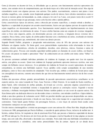 Como já dissemos no decorrer do livro, as dificuldades que as pessoas com funcionamento autístico apresentam são
muitas, com variados níveis de comprometimento, que vão desde traços até a falta total de interação social. Mas algo de
extraordinário ocorre com algumas pessoas com autismo. Elas podem, ocasionalmente, sentar-se num piano e tocar
melodias magníficas, sem, contudo, terem freqüentado qualquer escola de música; fazer cálculos matemáticos como se
fossem os maiores gênios da humanidade; ou, ainda, começar a ler com 2 ou 3 anos, sem jamais terem ido à escola! O
autismo, ao mesmo tempo em que preocupa, exerce certo fascínio sobre a opinião pública.
Certas características típicas do autismo, como a obsessão por assuntos específicos, a atenção voltada a detalhes, o
hiperfoco e a capacidade de pesquisar um assunto exaustivamente, fazem com que algumas pessoas do espectro autista
sejam magníficas em determinados quesitos. Esse funcionamento mental propicia um hiperfuncionamento em áreas
específicas do cérebro, em detrimento de outras. O nosso cérebro funciona como um conjunto de sistemas integrados,
como se fosse uma orquestra, porém, em determinadas pessoas com autismo, a integração desses sistemas não é
completa. Dessa forma, certas regiões do cérebro podem funcionar sem a interferência de outras, resultando em talentos
e habilidades excepcionais que, normalmente, não vemos nas demais pessoas.
Segundo Darold Treffert, psiquiatra e pesquisador norte-americano, cerca de 10% das pessoas com autismo são
brilhantes em algumas tarefas. De forma geral, essas potencialidades espetaculares estão relacionadas às áreas de
memória, cálculos matemáticos, cálculos de calendários, desenhos, artes plásticas, música, literatura e outras de
conhecimentos gerais. Pessoas com tamanha capacidade também podem ser chamadas de savants (sábios, em francês).
Os savants são poucos no mundo e apresentam "ilhas" de conhecimento em um cérebro com tantas outras "falhas" ou
deficiências.
As pessoas costumam confundir indivíduos portadores de síndrome de Asperger, um quadro mais leve do espectro
autista, com gênios ou savants. Quem tem síndrome de Asperger geralmente apresenta interesses restritos, mas nem
sempre são brilhantes nesses interesses. Já os portadores da síndrome de Savant (os savants) apresentam, de maneira
extraordinária, no mínimo uma habilidade especial. Essas aptidões estão sempre acompanhadas de uma memória
prodigiosa, como se fosse uma memória de computador. Vale ressaltar que, embora a síndrome de Savant possa surgir
em conseqüência do autismo, somente uma minoria dos que têm um funcionamento mental autístico são de fato savants
ou gênios.
Embora não possamos afirmar, grandes personalidades do passado apresentavam características semelhantes ao do
espectro autista, tais como Leonardo da Vinci, Isaac Newton e Albert Einstein. Já no mundo da ficção científica, o
doutor Spock, sábio vulcaniano de orelhas pontudas, de Jornada nas estrelas, apresenta algumas características de
síndrome de Asperger: racionalidade extrema e incapacidade de apreciar as convenções sociais. Seguindo o mesmo
raciocínio, o brilhante investigador britânico Sherlock Holmes também poderia ser um savant do espectro autista. Ele
ficou famoso pela sua dedicação obsessiva em desvendar crimes e mistérios, com métodos científicos e lógica dedutiva,
aliada a uma dose generosa de isolamento social. Hábil em perceber detalhes que passavam despercebidos aos outros,
Sherlock era extremamente persistente e focado em suas buscas, bem como incapaz de se sugestionar por emoções ou
sentimentos. Tanto Spock quanto Holmes são personagens fictícios, e seus traços de autismo foram usados como
instrumentos vantajosos em suas profissões.
Um dos marcos cinematográficos a retratar um personagem savant com autismo foi o filme Rain Man, dirigido por Barry
Levinson em 1988, protagonizado por Dustin Hoffman, e vencedor de quatro prêmios Oscar, inclusive de melhor ator. A
história, embora fictícia, foi inspirada na vida do americano Kim Peek, que possuía a fantástica capacidade de decorar
até 98% de tudo que lia. Ele devorava até oito livros por dia e conseguia a incrível façanha de ler duas páginas ao mesmo
tempo, uma com cada olho, absorvendo e decorando seus conteúdos. Peek ainda tinha uma habilidade extraordinária com
cálculos matemáticos e calendários, entre outras potencialidades fora do comum. Apesar de ser dotado dessa
 