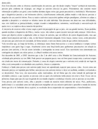 dentro dele.
Este livro discorre sobre as diversas manifestações do autismo, que vão desde simples "traços" (esboço) do transtorno,
passam pela síndrome de Asperger, até chegar ao autismo clássico ou grave. Pretendemos não somente trazer
informação ao público em geral, como também derrubar alguns mitos que geram preconceito e intolerância. Mostraremos
que o diagnóstico precoce e um tratamento efetivo, cientificamente embasado, podem mudar a vida dessas pessoas e
daquelas do seu convívio íntimo. Para se tratar o autismo é necessário quebrar antigos paradigmas, eliminar as culpas e
aprender a despertar e a valorizar os talentos inatos de cada indivíduo. Não devemos nos deter nas suas dificuldades,
mas sim viabilizar as potencialidades, sempre visando a independência, autonomia, socialização e auto-realização de
quem vive e se expressa dessa maneira tão peculiar.
A iniciativa de escrever sobre o tema surgiu a partir da percepção de que os pais, em sua grande maioria, ficam perdidos
quando recebem o diagnóstico do filho e, muitas vezes, não sabem a quem recorrer nem por onde começar. Além disso,
temos por objetivo alertar a população sobre os traços de autismo, que são difíceis de serem diagnosticados, mas que
podem trazer prejuízos por toda a vida, se não houver tratamento adequado. Estes traços, muitas vezes, estão presentes
em pessoas que convivem em sociedade, de forma natural, e nem nos damos conta de que sofrem intensamente.
Vale ressaltar que, ao longo da história, as diferenças nunca foram bem-aceitas e a nossa tendência é sempre sermos
impiedosos com quem foge à regra. Atualmente existe uma força-tarefa para quebrarmos preconceitos em relação às
pessoas com autismo, a fim de serem incluídas e reintegradas na arena social. Este movimento vem aumentando seu
contingente de adeptos em vários países, e o Brasil também está neste roteiro.
Em dezembro de 2007, a ONU decretou que o dia 2 de abril seria o Dia Mundial de Conscientização do Autismo,
celebrado pela primeira vez em 2008. Pode parecer um pequeno passo, mas até bem pouco tempo atrás o autismo sequer
era citado nos meios de comunicação. Portanto, é causa de alegria constatar que o autismo está saindo de um lugar de
tabu e está começando a ser abordado com coerência, clareza e compaixão.
Conhecer a fundo uma pessoa com autismo pode trazer um aprendizado especial para nossas vidas. Assim como um
diamante precisa ser lapidado para brilhar, uma pessoa com autismo merece e deve ser acolhida, cuidada e estimulada a
se desenvolver. Para isso, são necessárias ações motivadoras, de tal forma que ela sinta vontade de participar de
atividades conosco, e que sejamos as pessoas com as quais ela realmente tenha prazer em estar e ficar. Essas são as
primeiras etapas para que ela seja resgatada do seu mundo singular e estabeleça vínculos com as pessoas ao seu redor.
Uma pessoa com autismo sente, olha e percebe o mundo de maneira muito diferente da nossa. Pais, professores,
profissionais e a sociedade como um todo precisam mergulhar em seu universo particular e perceber o mundo da mesma
forma que ela o vê. Imbuídos desse espírito, os resultados dessa empreitada são surpreendentes e transformadores.
 
