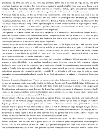 genialidade, ele tinha uma série de más-formações cerebrais, dentre elas a ausência de corpo caloso, uma parte
importante do cérebro que conecta os dois hemisférios. Apresentava graves limitações, como pouca noção do que ocorria
ao redor, dificuldade na interação social e sérios problemas de coordenação motora, a ponto de sequer conseguir abotoar
uma camisa. Passou parte de sua vida em instituições especializadas e, depois, recebeu cuidados do seu pai.
A rotina de Peek era restrita, seu foco de interesse era o conhecimento. Tinha uma vida reclusa e passava os dias na
biblioteca de sua região, onde conseguiu construir uma rede social e ser querido por todos. Estima-se que, ao longo de
sua jornada, memorizou mais de 10 mil livros, entre eles a Bíblia, o Alcorão e obras completas de Shakespeare. Sua
vida mudou quando o roteirista Barry Morrow, apaixonado por sua história, resolveu adaptar sua biografia para o cinema.
A partir do sucesso do filme, Kim Peek passou a palestrar e transmitir seu conhecimento em diversas áreas. O gênio
faleceu em 2009, aos 58 anos, em função de complicações respiratórias.
Outra pessoa do espectro autista com capacidade excepcional é a emblemática norte-americana Temple Grandin,
professora, escritora e cientista em comportamento animal. Temple nasceu em 1947, em Boston (EUA), época em que o
autismo era pouco conhecido e diagnosticado. Sua história de vida mostra todos os percalços e barreiras que teve de
enfrentar para exercer sua genialidade de forma digna e respeitável.
Em seus livros e em entrevistas ela relata como é viver com autismo. Ela foi diagnosticada aos 2 anos de idade, e essa
precocidade é que a ajudou a superar as dificuldades advindas da sua condição. Graças ao apoio incondicional de sua
família e dos profissionais que a assistiram, começou a falar aos 4 anos. No ensino médio, passou por muitas situações
constrangedoras e humilhantes: foi apelidada de "garota nerd" e de "menina gravador", porque repetia várias vezes o que
ouvia. Sentia-se angustiada, rejeitada e ameaçada por todos.
Temple sempre precisou se vestir com roupas confortáveis para neutralizar sua hipersensibilidade sensorial. Ela também
apresentava muitas dificuldades em ser tocada ou abraçada e, por conta disso, aos 18 anos de idade, inventou a "máquina
do abraço", como forma de aliviar o estresse e de se sentir mais relaxada. Essa máquina era forrada com uma borracha
macia, e Grandin tinha completo controle sobre a duração e a quantidade de pressão que a engenhoca exercia. Levou
muito tempo para que ela conseguisse aceitar a sensação de ser abraçada e, até hoje, ainda se sente um pouco
incomodada. A compressão confortadora da máquina foi um facilitador para que ela pudesse se relacionar melhor com as
pessoas.
Detentora de uma inteligência ímpar, Temple se tornou pesquisadora do bem-estar animal e revolucionou o ramo da
pecuária ao humanizar o trato com o gado. Doutora em Ciências Animais pela Universidade Estadual do Colorado, ela
profere palestras no mundo inteiro para pecuaristas sobre como criar o gado respeitando os animais. Com sua percepção
do sofrimento do gado momentos antes do abate, ela desenvolveu modelos engenhosos de abatedouros em que o rebanho
se desloca em círculos, simulando os movimentos naturais desses animais. Essa técnica, além de reduzir o estresse dos
bovinos no momento da morte, melhora a qualidade da carne.
Temple Grandin atribui seu talento à sua capacidade de recordar detalhes com grande facilidade, uma característica de
sua memória visual. Grandin consegue armazenar, de forma peculiar, informações em forma de imagens ou "filmes"
daquilo que observou. Essas imagens podem ser acessadas e rebobinadas inúmeras vezes, permitindo-lhe perceber
minúcias preciosas que as pessoas normalmente não vêem. Sua vida foi retratada no longa-metragem Temple Grandin,
produzido pela HBO em 2010 e estrelado pela atriz Claire Danes. O filme faturou sete estatuetas do Emmy (o "Oscar"
da televisão) e roubou a cena da festa de forma merecida. Pôde nos proporcionar novos olhares sobre as riquezas que
existem em pessoas com autismo, as quais ainda não estamos acostumados a ver.
Outro exemplo marcante é o do inglês Stephen Wiltshire. Ele nasceu em Londres, em 1974, e recebeu o diagnóstico de
autismo ainda com 3 anos de idade. Aos 5, quando iniciou sua vida escolar, os professores perceberam seu talento para o
desenho. Uma de suas primeiras palavras foi "papel", pois precisava dele para fazer o que mais adorava: desenhar! Só
conseguiu falar com fluência aos 9 anos. Seus primeiros desenhos eram ilustrações de retratos de animais e carros, ricos
 