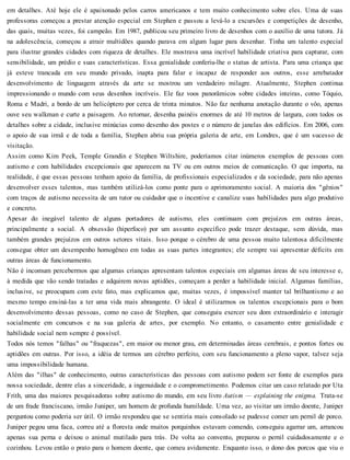 em detalhes. Até hoje ele é apaixonado pelos carros americanos e tem muito conhecimento sobre eles. Uma de suas
professoras começou a prestar atenção especial em Stephen e passou a levá-lo a excursões e competições de desenho,
das quais, muitas vezes, foi campeão. Em 1987, publicou seu primeiro livro de desenhos com o auxílio de uma tutora. Já
na adolescência, começou a atrair multidões quando parava em algum lugar para desenhar. Tinha um talento especial
para ilustrar grandes cidades com riqueza de detalhes. Ele mostrava uma incrível habilidade criativa para capturar, com
sensibilidade, um prédio e suas características. Essa genialidade conferiu-lhe o status de artista. Para uma criança que
já esteve trancada em seu mundo privado, inapta para falar e incapaz de responder aos outros, esse arrebatador
desenvolvimento de linguagem através da arte se mostrou um verdadeiro milagre. Atualmente, Stephen continua
impressionando o mundo com seus desenhos incríveis. Ele faz voos panorâmicos sobre cidades inteiras, como Tóquio,
Roma e Madri, a bordo de um helicóptero por cerca de trinta minutos. Não faz nenhuma anotação durante o vôo, apenas
ouve seu walkman e curte a paisagem. Ao retornar, desenha painéis enormes de até 10 metros de largura, com todos os
detalhes sobre a cidade, inclusive minúcias como desenho dos postes e o número de janelas dos edifícios. Em 2006, com
o apoio de sua irmã e de toda a família, Stephen abriu sua própria galeria de arte, em Londres, que é um sucesso de
visitação.
Assim como Kim Peek, Temple Grandin e Stephen Wiltshire, poderíamos citar inúmeros exemplos de pessoas com
autismo e com habilidades excepcionais que aparecem na TV ou em outros meios de comunicação. O que importa, na
realidade, é que essas pessoas tenham apoio da família, de profissionais especializados e da sociedade, para não apenas
desenvolver esses talentos, mas também utilizá-los como ponte para o aprimoramento social. A maioria dos "gênios"
com traços de autismo necessita de um tutor ou cuidador que o incentive e canalize suas habilidades para algo produtivo
e concreto.
Apesar do inegável talento de alguns portadores de autismo, eles continuam com prejuízos em outras áreas,
principalmente a social. A obsessão (hiperfoco) por um assunto específico pode trazer destaque, sem dúvida, mas
também grandes prejuízos em outros setores vitais. Isso porque o cérebro de uma pessoa muito talentosa dificilmente
consegue obter um desempenho homogêneo em todas as suas partes integrantes; ele sempre vai apresentar déficits em
outras áreas de funcionamento.
Não é incomum percebermos que algumas crianças apresentam talentos especiais em algumas áreas de seu interesse e,
à medida que vão sendo tratadas e adquirem novas aptidões, começam a perder a habilidade inicial. Algumas famílias,
inclusive, se preocupam com este fato, mas explicamos que, muitas vezes, é impossível manter tal brilhantismo e ao
mesmo tempo ensiná-las a ter uma vida mais abrangente. O ideal é utilizarmos os talentos excepcionais para o bom
desenvolvimento dessas pessoas, como no caso de Stephen, que conseguiu exercer seu dom extraordinário e interagir
socialmente em concursos e na sua galeria de artes, por exemplo. No entanto, o casamento entre genialidade e
habilidade social nem sempre é possível.
Todos nós temos "falhas" ou "fraquezas", em maior ou menor grau, em determinadas áreas cerebrais, e pontos fortes ou
aptidões em outras. Por isso, a idéia de termos um cérebro perfeito, com seu funcionamento a pleno vapor, talvez seja
uma impossibilidade humana.
Além das "ilhas" de conhecimento, outras características das pessoas com autismo podem ser fonte de exemplos para
nossa sociedade, dentre elas a sinceridade, a ingenuidade e o comprometimento. Podemos citar um caso relatado por Uta
Frith, uma das maiores pesquisadoras sobre autismo do mundo, em seu livro Autism — explaining the enigma. Trata-se
de um frade franciscano, irmão Juniper, um homem de profunda humildade. Uma vez, ao visitar um irmão doente, Juniper
perguntou como poderia ser útil. O irmão respondeu que se sentiria mais consolado se pudesse comer um pernil de porco.
Juniper pegou uma faca, correu até a floresta onde muitos porquinhos estavam comendo, conseguiu agarrar um, arrancou
apenas sua perna e deixou o animal mutilado para trás. De volta ao convento, preparou o pernil cuidadosamente e o
cozinhou. Levou então o prato para o homem doente, que comeu avidamente. Enquanto isso, o dono dos porcos que viu o
 