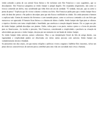 irmão cortando a perna de seu animal ficou furioso e foi reclamar com São Francisco e seus seguidores, que se
desculparam. São Francisco perguntou ao irmão Juniper o porquê daquilo. Ele respondeu alegremente, não como se
tivesse cometido um delito, mas acreditando que tinha feito um ato de caridade: "É verdade, meu pai, que eu cortei a
perna do porco." Explicou que foi visitar o doente e relatou seu feito. São Francisco pediu para que o irmão Juniper fosse
atrás do dono dos porcos e lhe pedisse desculpas para que não ficasse malfalado na cidade. Ele então procurou o homem
e explicou tudo. Contou de maneira tão fervorosa e com tamanho prazer, como se estivesse contando a ele um feito que
merecesse ser agraciado. O homem ficou furioso e o chamou de idiota e ladrão. Irmão Juniper não ligou para as ofensas
e repetiu a história com tanta simplicidade e humildade, que amoleceu o coração daquele homem. Ele se jogou aos pés
do irmão Juniper, pedindo desculpas aos prantos. Então, voltou para o seu pasto, matou o porco e o levou de presente
para os franciscanos. Ao receber o presente, São Francisco, considerando a simplicidade e paciência na situação de
adversidade que passara o irmão Juniper, desejou por um momento ter um bando de irmãos Juniper.
Se irmão Juniper tinha autismo, jamais saberemos. Mas a sua interpretação literal da fala do amigo doente, sua
ingenuidade e simplicidade podem ser observadas em várias outras pessoas com autismo. Irmão Juniper era
verdadeiramente devoto à bondade.
Se pensarmos nos dias atuais, em que muitas religiões e políticos vivem a enganar e ludibriar fiéis inocentes, talvez um
pouco dessas características do autismo possa contribuir para uma vida em sociedade mais ética e humana.
 