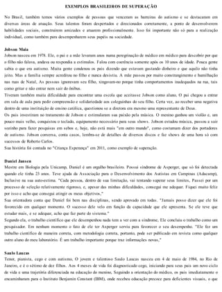 EXEMPLOS BRASILEIROS DE SUPERAÇÃO
No Brasil, também temos vários exemplos de pessoas que venceram as barreiras do autismo e se destacaram em
diversas áreas de atuação. Seus talentos foram despertados e direcionados corretamente, a ponto de desenvolverem
habilidades sociais, construírem amizades e atuarem profissionalmente. Isso foi importante não só para a realização
individual, como também para desempenharem seus papéis na sociedade.
Jobson Maia
Jobson nasceu em 1978. Ele, o pai e a mãe levaram anos numa peregrinação de médico em médico para descobrir por que
o filho não falava, andava ou respondia a estímulos. Falou com coerência somente após os 10 anos de idade. Pouca gente
sabia o que era autismo. Muita gente condenou os pais dizendo que estavam gastando dinheiro e que aquilo não tinha
jeito. Mas a família sempre acreditou no filho e nunca desistiu. A mãe passou por muito constrangimento e humilhação
nas ruas de Natal, As pessoas ignoravam seu filho, xingavam-no porque tinha comportamentos inadequados na rua, tais
como gritar e não entrar nem sair do ônibus.
Tiveram também muita dificuldade para encontrar uma escola que aceitasse Jobson como aluno, O pai chegou a entrar
em sala de aula para pedir compreensão e solidariedade aos coleguinhas do seu filho. Certa vez, ao receber uma negativa
dentro de uma instituição de ensino católica, questionou se a diretora era mesmo uma representante de Deus.
Os pais investiram no tratamento de Jobson e estimularam sua paixão pela música. O menino ganhou um violão e, um
pouco mais velho, conquistou o teclado, equipamento necessário para seus shows. Jobson estudou música, passou a sair
sozinho para fazer pesquisas em sebos e, hoje, não está mais "em outro mundo", como costumam dizer dos portadores
de autismo. Jobson conversa, conta casos, lembra-se de detalhes de diversos discos e faz shows de uma hora só com
sucessos de Roberto Carlos.
Sua história foi contada no "Criança Esperança" em 2011, como exemplo de superação.
Daniel Jansen
Mestre em Biologia pela Unicamp, Daniel é um orgulho brasileiro. Possui síndrome de Asperger, que só foi detectada
quando ele tinha 23 anos. Teve ajuda da Associação para o Desenvolvimento dos Autistas em Campinas (Adacamp),
Inclusive na sua auto-estima. "Cada pessoa, dentro de sua limitação, vai tentando superar seus limites, Passei por um
processo de seleção relativamente rigoroso, e, apesar das minhas dificuldades, consegui me adequar. Fiquei muito feliz
por isso e acho que consegui atingir os meus objetivos,"
Sua orientadora conta que Daniel foi bem nas disciplinas, sendo aprovado em todas. "Jamais posso dizer que ele foi
favorecido em qualquer momento. O sucesso dele velo em função da capacidade que ele apresenta. Se ele teve que
estudar mais, e se adequar, acho que faz parte do sistema."
Segundo ela, o trabalho científico que ele desempenhou nada tem a ver com a síndrome, Ele concluiu o trabalho como um
pesquisador. Em nenhum momento o fato de ele ter Asperger serviu para favorecer o seu desempenho. "Ele fez um
trabalho científico de maneira correta, com metodologia correta, portanto, pode ser publicado em revista como qualquer
outro aluno do meu laboratório. É um trabalho importante porque traz informações novas,"
Saulo Laucas
Tenor, pianista, cego e com autismo, O jovem e talentoso Saulo Laucas nasceu em 4 de maio de 1984, no Rio de
Janeiro, e é o sétimo de dez filhos. Aos 4 meses de vida foi diagnosticado cego, iniciando para seus pais um novo ciclo
de vida e uma trajetória diferenciada na educação do menino, Seguindo a orientação do médico, os pais imediatamente o
encaminharam para o Instituto Benjamin Constant (IBM), onde recebeu educação precoce para deficientes visuais, o que
 