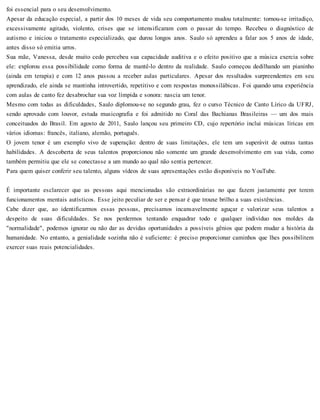 foi essencial para o seu desenvolvimento.
Apesar da educação especial, a partir dos 10 meses de vida seu comportamento mudou totalmente: tornou-se irritadiço,
excessivamente agitado, violento, crises que se intensificaram com o passar do tempo. Recebeu o diagnóstico de
autismo e iniciou o tratamento especializado, que durou longos anos. Saulo só aprendeu a falar aos 5 anos de idade,
antes disso só emitia urros.
Sua mãe, Vanessa, desde muito cedo percebeu sua capacidade auditiva e o efeito positivo que a música exercia sobre
ele: explorou essa possibilidade como forma de mantê-lo dentro da realidade. Saulo começou dedilhando um pianinho
(ainda em terapia) e com 12 anos passou a receber aulas particulares. Apesar dos resultados surpreendentes em seu
aprendizado, ele ainda se mantinha introvertido, repetitivo e com respostas monossilábicas. Foi quando uma experiência
com aulas de canto fez desabrochar sua voz límpida e sonora: nascia um tenor.
Mesmo com todas as dificuldades, Saulo diplomou-se no segundo grau, fez o curso Técnico de Canto Lírico da UFRJ,
sendo aprovado com louvor, estuda musicografia e foi admitido no Coral das Bachianas Brasileiras — um dos mais
conceituados do Brasil. Em agosto de 2011, Saulo lançou seu primeiro CD, cujo repertório inclui músicas líricas em
vários idiomas: francês, italiano, alemão, português.
O jovem tenor é um exemplo vivo de superação: dentro de suas limitações, ele tem um superávit de outras tantas
habilidades. A descoberta de seus talentos proporcionou não somente um grande desenvolvimento em sua vida, como
também permitiu que ele se conectasse a um mundo ao qual não sentia pertencer.
Para quem quiser conferir seu talento, alguns vídeos de suas apresentações estão disponíveis no YouTube.
É importante esclarecer que as pessoas aqui mencionadas são extraordinárias no que fazem justamente por terem
funcionamentos mentais autísticos. Esse jeito peculiar de ser e pensar é que trouxe brilho a suas existências.
Cabe dizer que, ao identificarmos essas pessoas, precisamos incansavelmente aguçar e valorizar seus talentos a
despeito de suas dificuldades. Se nos perdermos tentando enquadrar todo e qualquer indivíduo nos moldes da
"normalidade", podemos ignorar ou não dar as devidas oportunidades a possíveis gênios que podem mudar a história da
humanidade. No entanto, a genialidade sozinha não é suficiente: é preciso proporcionar caminhos que lhes possibilitem
exercer suas reais potencialidades.
 