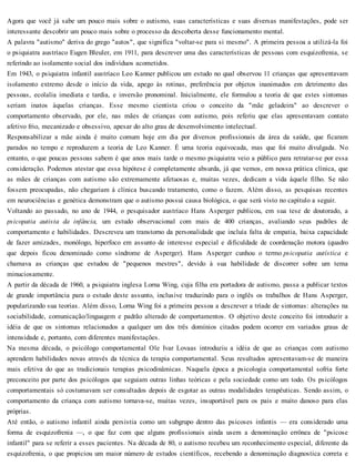 Agora que você já sabe um pouco mais sobre o autismo, suas características e suas diversas manifestações, pode ser
interessante descobrir um pouco mais sobre o processo da descoberta desse funcionamento mental.
A palavra "autismo" deriva do grego "autos", que significa "voltar-se para si mesmo". A primeira pessoa a utilizá-la foi
o psiquiatra austríaco Eugen Bleuler, em 1911, para descrever uma das características de pessoas com esquizofrenia, se
referindo ao isolamento social dos indivíduos acometidos.
Em 1943, o psiquiatra infantil austríaco Leo Kanner publicou um estudo no qual observou 11 crianças que apresentavam
isolamento extremo desde o início da vida, apego às rotinas, preferência por objetos inanimados em detrimento das
pessoas, ecolalia imediata e tardia, e inversão pronominal. Inicialmente, ele formulou a teoria de que estes sintomas
seriam inatos àquelas crianças. Esse mesmo cientista criou o conceito da "mãe geladeira" ao descrever o
comportamento observado, por ele, nas mães de crianças com autismo, pois referiu que elas apresentavam contato
afetivo frio, mecanizado e obsessivo, apesar do alto grau de desenvolvimento intelectual.
Responsabilizar a mãe ainda é muito comum hoje em dia por diversos profissionais da área da saúde, que ficaram
parados no tempo e reproduzem a teoria de Leo Kanner. É uma teoria equivocada, mas que foi muito divulgada. No
entanto, o que poucas pessoas sabem é que anos mais tarde o mesmo psiquiatra veio a público para retratar-se por essa
consideração. Podemos atestar que essa hipótese é completamente absurda, já que vemos, em nossa prática clínica, que
as mães de crianças com autismo são extremamente afetuosas e, muitas vezes, dedicam a vida àquele filho. Se não
fossem preocupadas, não chegariam à clínica buscando tratamento, como o fazem. Além disso, as pesquisas recentes
em neurociências e genética demonstram que o autismo possui causa biológica, o que será visto no capítulo a seguir.
Voltando ao passado, no ano de 1944, o pesquisador austríaco Hans Asperger publicou, em sua tese de doutorado, a
psicopatia autista da infância, um estudo observacional com mais de 400 crianças, avaliando seus padrões de
comportamento e habilidades. Descreveu um transtorno da personalidade que incluía falta de empatia, baixa capacidade
de fazer amizades, monólogo, hiperfoco em assunto de interesse especial e dificuldade de coordenação motora (quadro
que depois ficou denominado como síndrome de Asperger). Hans Asperger cunhou o termo psicopatia autística e
chamava as crianças que estudou de "pequenos mestres", devido à sua habilidade de discorrer sobre um tema
minuciosamente.
A partir da década de 1960, a psiquiatra inglesa Lorna Wing, cuja filha era portadora de autismo, passa a publicar textos
de grande importância para o estudo deste assunto, inclusive traduzindo para o inglês os trabalhos de Hans Asperger,
popularizando sua teorias. Além disso, Lorna Wing foi a primeira pessoa a descrever a tríade de sintomas: alterações na
sociabilidade, comunicação/linguagem e padrão alterado de comportamentos. O objetivo deste conceito foi introduzir a
idéia de que os sintomas relacionados a qualquer um dos três domínios citados podem ocorrer em variados graus de
intensidade e, portanto, com diferentes manifestações.
Na mesma década, o psicólogo comportamental Ole Ivar Lovaas introduziu a idéia de que as crianças com autismo
aprendem habilidades novas através da técnica da terapia comportamental. Seus resultados apresentavam-se de maneira
mais efetiva do que as tradicionais terapias psicodinâmicas. Naquela época a psicologia comportamental sofria forte
preconceito por parte dos psicólogos que seguiam outras linhas teóricas e pela sociedade como um todo. Os psicólogos
comportamentais só costumavam ser consultados depois de esgotar as outras modalidades terapêuticas. Sendo assim, o
comportamento da criança com autismo tornava-se, muitas vezes, insuportável para os pais e muito danoso para elas
próprias.
Até então, o autismo infantil ainda persistia como um subgrupo dentro das psicoses infantis — era considerado uma
forma de esquizofrenia —, o que faz com que alguns profissionais ainda usem a denominação errônea de "psicose
infantil" para se referir a esses pacientes. Na década de 80, o autismo recebeu um reconhecimento especial, diferente da
esquizofrenia, o que propiciou um maior número de estudos científicos, recebendo a denominação diagnostica correta e
 