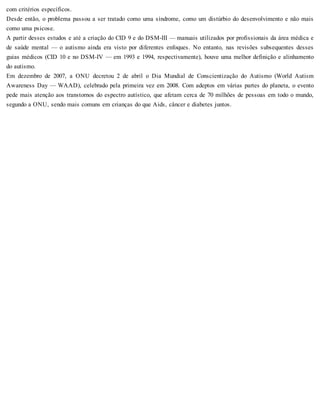 com critérios específicos.
Desde então, o problema passou a ser tratado como uma síndrome, como um distúrbio do desenvolvimento e não mais
como uma psicose.
A partir desses estudos e até a criação do CID 9 e do DSM-III — manuais utilizados por profissionais da área médica e
de saúde mental — o autismo ainda era visto por diferentes enfoques. No entanto, nas revisões subsequentes desses
guias médicos (CID 10 e no DSM-IV — em 1993 e 1994, respectivamente), houve uma melhor definição e alinhamento
do autismo.
Em dezembro de 2007, a ONU decretou 2 de abril o Dia Mundial de Conscientização do Autismo (World Autism
Awareness Day — WAAD), celebrado pela primeira vez em 2008. Com adeptos em várias partes do planeta, o evento
pede mais atenção aos transtornos do espectro autístico, que afetam cerca de 70 milhões de pessoas em todo o mundo,
segundo a ONU, sendo mais comuns em crianças do que Aids, câncer e diabetes juntos.
 