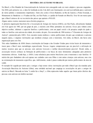 HISTÓRIA DO AUTISMO NO BRASIL
No Brasil, o Dia Mundial de Conscientização do Autismo tem conseguido cada vez mais adeptos e pessoas engajadas.
Em 2010, pela primeira vez, a data foi lembrada no dia 2 de abril com iluminações em azul (cor definida para o autismo)
de vários prédios e monumentos importantes. Entre eles estão o Cristo Redentor, no Rio de Janeiro; a Ponte Estaiada, o
Monumento às Bandeiras e o Viaduto do Chá, em São Paulo; e o prédio do Senado em Brasília. Este foi um marco para
que o Brasil entrasse de vez no roteiro dos países que apoiam o WAAD.
Alguns outros eventos marcaram nossa história pregressa.
A primeira organização brasileira foi a Associação de Amigos do Autista (AMA), em São Paulo, oficialmente fundada
em 8 de agosto de 1983, por um grupo de pais, a maioria com filhos portadores de autismo. Esses pais tinham como
objetivo acolher, informar e capacitar famílias e profissionais, com um papel social e de pesquisa amplo de ajuda a
todas as famílias com autismo da cidade, do estado e do país. Em novembro de 1984 ocorreu o "I Encontro de Amigos do
Autista", promovido pela AMA. Este encontro reuniu médicos e outros profissionais do país que estudavam o autismo
naquela época, e algumas instituições que atendiam crianças com o transtorno. Até então, no Brasil, não havia uma
organização para este fim.
Três mães fundadoras da AMA foram a instituições da Europa e dos Estados Unidos para visitar locais de tratamento e
trazer para o Brasil mais metodologia especializada. Nessas viagens comprovaram que era possível a utilização de
muitos recursos para que as pessoas com autismo tivessem o melhor desenvolvimento possível. Desde então, a
associação investe esforços na formação de profissionais e na busca de mais ferramentas adequadas para promover
tratamentos efetivos. Ainda hoje, a AMA é uma referência para muitos brasileiros com o transtorno e suas famílias. O
mérito dos pais fundadores não está apenas nos cuidados com seus filhos e com outras crianças com autismo, mas sim
na estruturação do tratamento específico, que, infelizmente, ainda é pouco conhecido por muitos profissionais da área de
saúde.
O exemplo foi seguido por outros pais e amigos e hoje temos várias instituições por todo o Brasil que são reunidas pela
Associação Brasileira de Autismo (Abra), uma entidade nacional que congrega as associações de pais e amigos do
autista no Brasil. Baseada no lema "a união faz a força", a Abra representa todos aqueles que lutam pelos direitos das
pessoas com autismo em âmbito nacional.
 