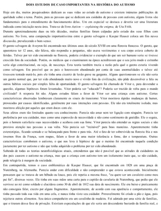 DOIS ESTUDOS DE CASO IMPORTANTES NA HISTÓRIA DO AUTISMO
Hoje em dia, muitos pesquisadores dedicam as suas vidas ao estudo do autismo e existem inúmeras publicações de
qualidade sobre o tema. Porém, para as pessoas que se dedicam aos cuidados de pessoas com autismo, alguns livros são
fundamentais para o entendimento do funcionamento delas. Um em especial se destaca e deveria ser uma literatura
indicada como iniciação nesta área. Trata-se do livro Autism — explaining the enigma, de Uta Frith.
Durante aproximadamente duas ou três décadas, muitas famílias foram culpadas pelo estado dos seus filhos com
autismo. No livro, uma comparação importantíssima entre o garoto selvagem e Kaspar Hauser coloca um fim nessa
discussão, prevalecendo o bom senso.
O garoto selvagem de Aveyron foi encontrado nos últimos anos do século XVIII em uma floresta francesa. O garoto, que
aparentava ter 12 anos, não falava, não respondia a perguntas, não usava vestimentas e seu corpo estava coberto de
feridas. Talvez por ter sido encontrado na floresta, poderia evidenciar o exemplo do que um ser humano seria se tivesse
crescido fora da sociedade. Porém, os médicos que o examinaram na época acreditavam que o seu jeito mudo e estranho
seria algo constitucional, ou seja, de nascença. Esta teoria também trazia a razão pela qual o garoto estaria vivendo
como selvagem. Era possível que os pais o houvessem abandonado por conta de suas anormalidades e talvez até
tivessem tentado matá-lo, pois ele tinha uma cicatriz de lesão grave na garganta. Alguns questionavam se ele não seria
um garoto normal que, por ter sido abandonado muito novo e vivido fora da civilização, não pôde desenvolver a fala ou
outros hábitos sociais por simples falta de oportunidade. O garoto selvagem foi chamado de Vitor e, para desvendar a
questão, algumas hipóteses foram levantadas. Vitor poderia ser "educado"? Poderia ser trazido de volta para o mundo
civilizado? A resposta foi não. Alguns estudos falam a favor de Vitor ser uma criança com autismo. Certas
características observadas lembravam claramente os sinais do transtorno: Vitor mostrava rápidas mudanças de humor,
provocadas por causas identificadas, geralmente por suas interações com pessoas. Ele não era totalmente isolado, mas
mostrava afeição por aqueles que eram doces com ele.
Seus afetos eram tão limitados quanto seu conhecimento. Parecia não amar nem ter ligação com ninguém. Parecia ter
preferência por seu cuidador, mas como uma expressão de necessidade e não como sentimento de gratidão. Ele o seguia,
pois o homem satisfazia suas necessidades e acabava com sua fome. Vitor parecia não entender as regras sociais e não
prestava atenção nas pessoas a sua volta. Não parecia ser "treinável" para boas maneiras. Aparentemente tinha
estereotipias, ficando sentado e se balançando para frente e para trás. Até o fato de ter sobrevivido na floresta fria e nos
invernos frios da França, sem roupas, falam a favor de uma maior tolerância a fome, dor e temperatura. Outras
características corroboram o autismo, o que nos leva à hipótese de que o menino foi encontrado naquela condição
justamente por ter autismo e não que tenha adquirido o problema por ter sido abandonado.
Sabendo de todas as teorias neurofisiológicas atuais, entendemos que não é possível que as atitudes de cuidadores ou
dos pais causem o autismo na criança, mas que a criança com autismo tem um isolamento inato que, se não cuidado,
pode relegá-la à margem da sociedade.
Em contrapartida, temos o caso emblemático de Kaspar Hauser, que foi encontrado em 1828 em uma praça de
Nuremberg, na Alemanha. Parecia andar com dificuldade e não compreender o que estava acontecendo. Inicialmente
pensaram que se tratava de um bêbado ou louco, pois ele repetia a mesma frase, "eu quero ser um cavaleiro como meu
pai foi", diversas vezes. Ele tinha em suas mãos uma carta para o capitão da cavalaria de Nuremberg, que pedia que ele
servisse ao rei como soldado e elucidava como 30 de abril de 1812 sua data de nascimento. Ele era baixo e praticamente
não conseguia falar, exceto por alguns fragmentos. Aparentemente, de acordo com sua aparência e comportamento, ele
tinha passado toda sua vida em uma cela, e nunca tinha visto seu cuidador. Provavelmente foi criado a pão e água, pois
rejeitava outros alimentos. Seu único companheiro era um cavalinho de madeira. Foi adotado por uma série de famílias,
que o tiraram dessa fase de privação. Existiam especulações de que ele seria um descendente bastardo da família real, e
 