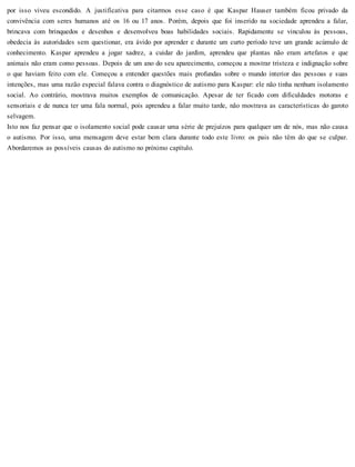 por isso viveu escondido. A justificativa para citarmos esse caso é que Kaspar Hauser também ficou privado da
convivência com seres humanos até os 16 ou 17 anos. Porém, depois que foi inserido na sociedade aprendeu a falar,
brincava com brinquedos e desenhos e desenvolveu boas habilidades sociais. Rapidamente se vinculou às pessoas,
obedecia às autoridades sem questionar, era ávido por aprender e durante um curto período teve um grande acúmulo de
conhecimento. Kaspar aprendeu a jogar xadrez, a cuidar do jardim, aprendeu que plantas não eram artefatos e que
animais não eram como pessoas. Depois de um ano do seu aparecimento, começou a mostrar tristeza e indignação sobre
o que haviam feito com ele. Começou a entender questões mais profundas sobre o mundo interior das pessoas e suas
intenções, mas uma razão especial falava contra o diagnóstico de autismo para Kaspar: ele não tinha nenhum isolamento
social. Ao contrário, mostrava muitos exemplos de comunicação. Apesar de ter ficado com dificuldades motoras e
sensoriais e de nunca ter uma fala normal, pois aprendeu a falar muito tarde, não mostrava as características do garoto
selvagem.
Isto nos faz pensar que o isolamento social pode causar uma série de prejuízos para qualquer um de nós, mas não causa
o autismo. Por isso, uma mensagem deve estar bem clara durante todo este livro: os pais não têm do que se culpar.
Abordaremos as possíveis causas do autismo no próximo capítulo.
 