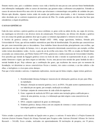 Durante muitos anos, pais e cuidadores (muitas vezes toda a família) de uma pessoa com autismo foram bombardeados
com informações inadequadas sobre as causas do transtorno, que geraram culpa e sofrimento sem propósitos. Entender as
causas do autismo desmistifica uma série de teorias que relacionam a sintomatologia com padrões de cuidados dos pais.
Mesmo após décadas, algumas teorias ainda são usadas por profissionais desavisados, e não é incomum recebermos
mães desoladas por se sentirem responsáveis pelo autismo do filho. Os estudos genéticos nos dão uma boa base para
entendermos a origem do problema.
CAUSAS GENÉTICAS
Cada dia mais ouvimos a palavra genética em nosso cotidiano; os genes estão na ordem do dia, nas capas de revistas,
nas reportagens na televisão e nos diversos meios de comunicação. Provavelmente, nas últimas três décadas a genética
teve um avanço tão grande que podemos dizer que os genes se tornaram algo palpável e rotineiro em nossas vidas.
A história da genética começa com Gregor Mendel (1822- -1884), monge agostiniano, botânico, formado pela
Universidade de Viena, que utilizou modelos matemáticos para falar de hereditariedade. Ele percebeu que características
dos pais eram transmitidas para os descendentes. Seus trabalhos foram desenvolvidos principalmente com ervilhas, que
apresentavam um tipo simples de herança, isto é, um gene transmitia determinada característica; por exemplo, ervilhas
verdes teriam descendentes verdes. Assim, o gene da cor da ervilha seria único. Em 1902, os estudos de Mendel foram
associados aos cromossomos, por Walter Sutton (1877-1916), geneticista e médico americano da Universidade Columbia.
Este percebeu que metade da bagagem genética estava no óvulo da mãe e metade no espermatozoide do pai, os quais
unidos formavam o zigoto, que daria origem ao indivíduo. Assim, uma pessoa teria metade dos genes herdada da mãe e
metade herdada do pai. Hoje sabemos que a combinação dos genes, que recebemos dos nossos pais no momento da
fecundação, vai determinar as nossas características físicas e mentais, tais como a estatura, a cor dos cabelos e dos
olhos, a inteligência e o risco para certas doenças.
Para que o leitor entenda o autismo, é importante explicarmos, mesmo que de forma simples, alguns termos genéticos:
1. Hereditariedade (herança biológica): transmissão de informações genéticas de pais para filhos
na reprodução.
2. Mutação: alteração no material genético, isto é, no DNA. Ela pode ocorrer espontaneamente ou
ser induzida por um agente, por exemplo, medicação ou radiação.
3. Cariótipo: conjunto de cromossomos de cada célula do organismo.
4. Gene: segmento de molécula de DNA que contém uma instrução gênica codificada para a
síntese de uma proteína, ou seja, é a informação que dará origem a uma característica do
indivíduo.
5. DNA: conjunto seqüencial de genes ou informações.
6. Síndrome genética: doença clínica com um conjunto de sintomas e sinais característicos que
tem origem genética comprovada.
Vários estudos e pesquisas estão focados na ligação entre os genes e o autismo. O maior deles é o Projeto Genoma do
Autismo (Autism Genome Project) da Aliança Nacional para Pesquisa sobre Autismo (National Alliance for Autism
Research — NAAR). Esses estudos, realizados em aproximadamente 50 instituições de pesquisa, em 19 países,
 