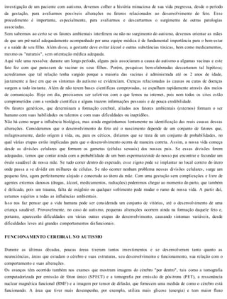 investigação de um paciente com autismo, devemos colher a história minuciosa de sua vida pregressa, desde o período
da gestação, para avaliarmos possíveis alterações ou fatores relacionados ao desenvolvimento do feto. Esse
procedimento é importante, especialmente, para avaliarmos e descartarmos o surgimento de outras patologias
associadas.
Sem sabermos ao certo se os fatores ambientais interferem ou não no surgimento do autismo, devemos orientar as mães
de que um pré-natal adequadamente acompanhado por uma equipe médica é de fundamental importância para o bem-estar
e a saúde de seu filho. Além disso, a gestante deve evitar álcool e outras substâncias tóxicas, bem como medicamentos,
mesmo os "naturais", sem orientação médica adequada.
Aqui vale uma ressalva: durante um longo período, alguns pais associaram a causa do autismo a algumas vacinas e este
fato fez com que parassem de vacinar os seus filhos. Porém, pesquisas bem-elaboradas descartaram tal hipótese;
acreditamos que tal relação tenha surgido porque a maioria das vacinas é administrada até os 2 anos de idade,
justamente a fase em que os sintomas do autismo se evidenciam. Crenças relacionadas às causas ou curas de doenças
surgem a todo instante. Além de não terem bases científicas comprovadas, se espalham rapidamente através dos meios
de comunicação. Hoje em dia, precisamos ser seletivos com o que lemos na internet, pois nem todos os sites estão
comprometidos com a verdade científica e alguns trazem informações pessoais e de pouca credibilidade.
Os fatores genéticos, que determinam a formação cerebral, aliados aos fatores ambientais (externos) formam o ser
humano com suas habilidades ou talentos e com suas dificuldades ou inaptidões.
Não há como negar a influência biológica, mas ainda engatinhamos lentamente na identificação das reais causas dessas
alterações. Consideramos que o desenvolvimento do feto até o nascimento depende de um conjunto de fatores que,
milagrosamente, darão origem à vida, ou, para os céticos, diríamos que se trata de um conjunto de probabilidades, no
qual várias etapas estão implicadas para que o desenvolvimento ocorra de maneira correta. Assim, a nossa vida começa
desde as divisões celulares que formam os gametas (células sexuais) dos nossos pais. Se essas divisões forem
adequadas, temos que contar ainda com a probabilidade de um bom espermatozoide do nosso pai encontrar e fecundar um
óvulo saudável de nossa mãe. Se tudo correr dentro do esperado, esse zigoto pode se implantar no local correto do útero
onde passa a se dividir em milhares de células. Se não ocorrer nenhum problema nessas divisões celulares, surge um
pequeno feto, agora perfeitamente alojado e conectado ao útero da mãe. Com uma gestação sem complicações e livre de
agentes externos danosos (drogas, álcool, medicamentos, radiações) poderemos chegar ao momento do parto, que também
é delicado, pois um trauma, falta de oxigênio ou qualquer sofrimento pode mudar o rumo de nossa vida. A partir daí,
estamos sujeitos a todas as influências ambientais.
Isso nos faz pensar que a vida humana pode ser considerada um conjunto de vitórias, até o desenvolvimento de uma
criança saudável. Provavelmente, no caso do autismo, pequenas alterações ocorrem ainda na formação daquele feto e,
portanto, aparecerão dificuldades em várias outras etapas do desenvolvimento, causando sintomas variáveis, desde
dificuldades leves até grandes comportamentos disfuncionais.
FUNCIONAMENTO CEREBRAL NO AUTISMO
Durante as últimas décadas, poucas áreas tiveram tantos investimentos e se desenvolveram tanto quanto as
neurociências, áreas que estudam o cérebro e suas estruturas, seu desenvolvimento e funcionamento, sua relação com o
comportamento e suas alterações.
Os avanços têm ocorrido também nos exames que mostram imagens do cérebro "por dentro", tais como a tomografia
computadorizada por emissão de fóton único (SPECT) e a tomografia por emissão de pósitrons (PET), a ressonância
nuclear magnética funcional (RMF) e a imagem por tensor de difusão, que fornecem uma medida de como o cérebro está
funcionando. A área que tiver mais desempenho, por exemplo, utiliza mais glicose (energia) e tem maior fluxo
 
