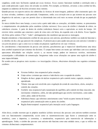 sangüíneo, sendo mais facilmente captada por essas técnicas. Esses exames funcionam medindo a correlação entre a
ação sendo praticada e quais áreas são ativadas no cérebro. Por exemplo, ao falarmos, ativamos a área cerebral da fala,
enquanto ao andarmos de bicicleta ativamos áreas motoras.
Quando pessoas no espectro autista são submetidas às técnicas de neuro-imagens, podemos saber exatamente quais são
as áreas ativadas, conforme a ação praticada. Comparamos, então, essa ativação com as que ocorrem nas pessoas sem
diagnóstico de autismo, o que nos permite dizer se determinada área está mais ou menos ativada do que na população
geral.
Se nosso cérebro fosse uma laranja, a casca seria a parte onde todas as sensações, atividades motoras, os pensamentos
e comportamentos são produzidos pelos neurônios (células nervosas). Essa casca do cérebro é chamada de córtex, ou
substância cinzenta. A parte de dentro do cérebro (substância branca) seria o equivalente ao miolo da laranja. Ali
existem vários caminhos que conectam a parte de cima com a de baixo, da esquerda com a da direita. Essas ligações
são feitas pelos axônios ("fios", "redes", prolongamentos dos neurônios) que passam as mensagens.
Quando entendemos o funcionamento cerebral de uma pessoa com autismo, percebemos também seu modo de funcionar e
os detalhes do dia a dia que parecem tão complexos. O primeiro passo para ajudar uma pessoa com autismo é entender o
seu jeito de pensar e agir e como isso se traduz em prejuízos significativos em suas vivências.
Se considerarmos o funcionamento da pessoa com autismo, perceberemos que é impossível identificarmos uma única
área cerebral responsável por sintomas tão distintos. É sempre bom termos em mente que indivíduos com essa condição
apresentam dificuldades nas relações sociais e, ao mesmo tempo, podem ter interesses restritos, movimentos
estereotipados e dificuldades de comunicação. Integrarmos todas essas alterações em apenas uma região do cérebro é
uma impossibilidade.
De acordo com as pesquisas mais recentes e as investigações clínicas, observamos alterações nas seguintes estruturas
cerebrais:
Sistema límbico: área responsável pelas emoções.
Corpo caloso: estrutura que conecta o lado direito com o esquerdo do cérebro.
Gânglios da base: grupos de núcleos responsáveis pelo controle motor, cognição, emoções e
aprendizado.
Tálamo: área que está envolvida com a regulação do estado de consciência, alerta, atenção e
controle das emoções.
Cerebelo: área responsável pela manutenção do equilíbrio, pelo controle do tônus muscular, dos
movimentos voluntários, enfim, de toda aprendizagem que envolve movimentos, como andar,
correr, pular, andar de bicicleta.
Substância branca: que referimos anteriormente como "miolo ou parte interna da laranja",
responsável pela comunicação entre as partes do cérebro.
Região fronto-temporal: responsável pela interação social e pela linguagem.
Além disso, estudos mostram que os próprios neurônios (células nervosas) das pessoas com autismo também estariam
com seu funcionamento comprometido, assim como os neurotransmissores (que fazem a comunicação entre os
neurônios), como a dopamina, a serotonina, a noradrenalina, responsáveis pela transmissão de informações e
aprendizagens. Então, o cérebro das pessoas com autismo não funciona como uma unidade coesa, o que se reflete em
sintomas disfuncionais comportamentais.
 
