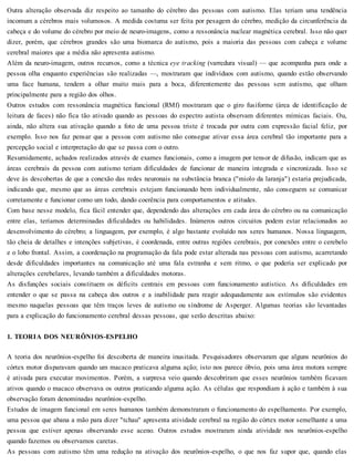 Outra alteração observada diz respeito ao tamanho do cérebro das pessoas com autismo. Elas teriam uma tendência
incomum a cérebros mais volumosos. A medida costuma ser feita por pesagem do cérebro, medição da circunferência da
cabeça e do volume do cérebro por meio de neuro-imagens, como a ressonância nuclear magnética cerebral. Isso não quer
dizer, porém, que cérebros grandes são uma biomarca do autismo, pois a maioria das pessoas com cabeça e volume
cerebral maiores que a média não apresenta autismo.
Além da neuro-imagem, outros recursos, como a técnica eye tracking (varredura visual) — que acompanha para onde a
pessoa olha enquanto experiências são realizadas —, mostraram que indivíduos com autismo, quando estão observando
uma face humana, tendem a olhar muito mais para a boca, diferentemente das pessoas sem autismo, que olham
principalmente para a região dos olhos.
Outros estudos com ressonância magnética funcional (RMf) mostraram que o giro fusiforme (área de identificação de
leitura de faces) não fica tão ativado quando as pessoas do espectro autista observam diferentes mímicas faciais. Ou,
ainda, não altera sua ativação quando a foto de uma pessoa triste é trocada por outra com expressão facial feliz, por
exemplo. Isso nos faz pensar que a pessoa com autismo não consegue ativar essa área cerebral tão importante para a
percepção social e interpretação do que se passa com o outro.
Resumidamente, achados realizados através de exames funcionais, como a imagem por tensor de difusão, indicam que as
áreas cerebrais da pessoa com autismo teriam dificuldades de funcionar de maneira integrada e sincronizada. Isso se
deve às descobertas de que a conexão das redes neuronais na substância branca ("miolo da laranja") estaria prejudicada,
indicando que, mesmo que as áreas cerebrais estejam funcionando bem individualmente, não conseguem se comunicar
corretamente e funcionar como um todo, dando coerência para comportamentos e atitudes.
Com base nesse modelo, fica fácil entender que, dependendo das alterações em cada área do cérebro ou na comunicação
entre elas, teríamos determinadas dificuldades ou habilidades. Inúmeros outros circuitos podem estar relacionados ao
desenvolvimento do cérebro; a linguagem, por exemplo, é algo bastante evoluído nos seres humanos. Nossa linguagem,
tão cheia de detalhes e intenções subjetivas, é coordenada, entre outras regiões cerebrais, por conexões entre o cerebelo
e o lobo frontal. Assim, a coordenação na programação da fala pode estar alterada nas pessoas com autismo, acarretando
desde dificuldades importantes na comunicação até uma fala estranha e sem ritmo, o que poderia ser explicado por
alterações cerebelares, levando também a dificuldades motoras.
As disfunções sociais constituem os déficits centrais em pessoas com funcionamento autístico. As dificuldades em
entender o que se passa na cabeça dos outros e a inabilidade para reagir adequadamente aos estímulos são evidentes
mesmo naquelas pessoas que têm traços leves de autismo ou síndrome de Asperger. Algumas teorias são levantadas
para a explicação do funcionamento cerebral dessas pessoas, que serão descritas abaixo:
1. TEORIA DOS NEURÔNIOS-ESPELHO
A teoria dos neurônios-espelho foi descoberta de maneira inusitada. Pesquisadores observaram que alguns neurônios do
córtex motor disparavam quando um macaco praticava alguma ação; isto nos parece óbvio, pois uma área motora sempre
é ativada para executar movimentos. Porém, a surpresa veio quando descobriram que esses neurônios também ficavam
ativos quando o macaco observava os outros praticando alguma ação. As células que respondiam à ação e também à sua
observação foram denominadas neurônios-espelho.
Estudos de imagem funcional em seres humanos também demonstraram o funcionamento do espelhamento. Por exemplo,
uma pessoa que abana a mão para dizer "tchau" apresenta atividade cerebral na região do córtex motor semelhante a uma
pessoa que estiver apenas observando esse aceno. Outros estudos mostraram ainda atividade nos neurônios-espelho
quando fazemos ou observamos caretas.
As pessoas com autismo têm uma redução na ativação dos neurônios-espelho, o que nos faz supor que, quando elas
 