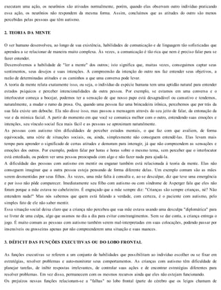 executam uma ação, os neurônios são ativados normalmente, porém, quando elas observam outro indivíduo praticando
essa ação, os neurônios não respondem da mesma forma. Assim, concluímos que as atitudes do outro são menos
percebidas pelas pessoas que têm autismo.
2. TEORIA DA MENTE
O ser humano desenvolveu, ao longo de sua existência, habilidades de comunicação e de linguagem tão sofisticadas que
aprendeu a se relacionar de maneira muito complexa. Às vezes, a comunicação é tão rica que nem é preciso falar para se
fazer entender.
Desenvolvemos a habilidade de "ler a mente" dos outros; isto significa que, muitas vezes, conseguimos captar seus
sentimentos, seus desejos e suas intenções. A compreensão da intenção do outro nos faz entender seus objetivos, a
razão de determinadas atitudes e os caminhos a que uma conversa pode levar.
A teoria da mente relata exatamente isso, ou seja, o indivíduo da espécie humana tem uma aptidão natural para entender
estados psíquicos e perceber intencionalidades da outra pessoa. Por exemplo, se estamos em uma conversa e o
interlocutor começa a bocejar, podemos ter a sensação de que nosso papo está desagradável ou cansativo e tendemos,
naturalmente, a mudar o rumo da prosa. Ou, quando uma pessoa faz uma brincadeira irônica, percebemos que por trás da
sua fala existe um deboche. Ela não disse isso, mas passou a mensagem através do seu jeito de falar, da entonação da
voz e da mímica facial. A partir do momento em que você se comunica melhor com o outro, entendendo suas emoções e
intenções, seu vínculo social fica mais fácil e as pessoas se aproximam naturalmente.
As pessoas com autismo têm dificuldades de perceber estados mentais, o que faz com que avaliem, de forma
equivocada, uma série de situações sociais, ou, ainda, simplesmente não conseguem entendê-las. Elas levam mais
tempo para aprender o significado de certas atitudes e demoram para interagir, já que não compreendem as sensações e
emoções dos outros. Por exemplo, podem falar por horas e horas sobre o mesmo tema, sem perceber que o interlocutor
está entediado, ou podem ver uma pessoa preocupada com algo e não fazer nada para ajudá-la.
A dificuldade das pessoas com autismo em mentir ou enganar também está relacionada à teoria da mente. Elas não
conseguem imaginar que a outra pessoa esteja pensando de forma diferente delas. Um exemplo comum são as mães
serem desmentidas por seus filhos. Às vezes, uma mãe falta à consulta e, ao se desculpar, diz que teve uma emergência
e por isso não pôde comparecer. Imediatamente seu filho com autismo ou com síndrome de Asperger fala que eles não
foram porque a mãe estava no cabeleireiro. É engraçado que a mãe sempre diz: "Crianças são sempre crianças, né? Não
entendem nada!" Mas nós sabemos que quem está falando a verdade, com certeza, é o paciente com autismo, pelo
simples fato de ele não saber mentir.
Essa situação social deixa claro que a criança não percebeu que sua mãe estava usando uma desculpa "diplomática" para
se livrar de uma culpa, algo que usamos no dia a dia para evitar constrangimentos. Sem se dar conta, a criança entrega o
jogo. É muito comum as pessoas com autismo também serem mal-interpretadas em suas colocações, podendo passar por
insensíveis ou grosseiras apenas por não compreenderem uma situação e suas nuances.
3. DÉFICIT DAS FUNÇÕES EXECUTIVAS OU DO LOBO FRONTAL
As funções executivas se referem a um conjunto de habilidades que possibilitam ao indivíduo escolher ou se fixar em
estratégias, resolver problemas e auto-monitorar seus comportamentos. As crianças com autismo têm dificuldade de
planejar tarefas, de inibir respostas irrelevantes, de controlar suas ações e de encontrar estratégias diferentes para
resolver problemas. Em vez disso, permanecem com os mesmos recursos ainda que eles não estejam funcionando.
Os prejuízos nessas funções relacionam-se a "falhas" no lobo frontal (parte do cérebro que os leigos chamam de
 