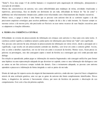 "fronte"). Essa área ocupa 1/3 do cérebro humano e é responsável pela organização de informações, planejamento e
execução de atividades.
Muitas das características do autismo, tais como inflexibilidade para mudanças de rotina, atividades ritualizadas e
repetitivas, perseverança, foco no detalhe em detrimento de um todo, dificuldade de brincar de "faz de conta" e
problemas nos relacionamentos interpessoais, podem estar relacionadas com o funcionamento das funções executivas.
Muitas vezes, o apego à rotina é uma forma que as pessoas com autismo têm de se sentirem seguras e de não
precisarem arquitetar estratégias para resolver problemas simples do dia a dia a todo instante. Se fizerem sempre as
mesmas coisas e do mesmo jeito, não precisarão ser flexíveis ou usar outros recursos de suas funções executivas para
se adaptarem a situações diferentes.
4. TEORIA DA COERÊNCIA CENTRAL
Dificuldades no sistema de processamento da informação em crianças com autismo é a base para esta outra teoria. A
coerência central significa a tendência natural a juntar partes de informações para formar um "todo" com significado.
Nas pessoas com autismo há uma alteração no processamento da informação em vários níveis, desde a percepção até o
significado, o que resulta em um processamento centrado nos detalhes, sem levar em conta o contexto global. Assim,
elas se atêm a detalhes específicos, em vez de levar em conta o essencial da história. Muitas vezes, ficam presas às
palavras ou personagens, mas não conseguem captar a moral da história ou a mensagem que está sendo passada num
diálogo.
Em relação ao aprendizado, podem pegar as informações de maneira fragmentada e não conseguir unificá-las para formar
uma hipótese ou uma representação adequada do que deveriam ter captado, como se uma informação não dialogasse com
as outras ou um fato estivesse sempre isolado dos demais. Com o treinamento adequado, as pessoas com autismo
aprendem a processar a informação de forma integrada e a unir as partes de um todo.
Diante de tudo que foi exposto acerca da origem do funcionamento autístico, ainda não nos é possível fazer o diagnóstico
através de uma avaliação genética, uma vez que os genes do autismo não foram completamente identificados. Dessa
forma, o diagnóstico do autismo é basicamente clínico, por meio do histórico do paciente e observação do seu
comportamento. Este será o foco do próximo capítulo.
 