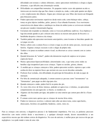 dificuldade com texturas e sabores diferentes, outros apresentam intolerância e alergia a alguns
alimentos, o que dificulta uma alimentação variada.
Dificuldades em compartilhar momentos. Os pequenos muitas vezes não apontam ou não se
interessam em mostrar algo que lhes chame a atenção ou, ainda, a mãe pode apontar um objeto
e eles simplesmente não olharem. Alguns pais relatam que seus filhos não trazem um brinquedo
para brincarem juntos.
Podem apresentar movimentos repetitivos desde muito cedo, como balançar mãos, cabeça,
tronco ou girar objetos (rodinhas, peões, pratos) e ficar olhando fixamente. Esse movimento
característico de abanar mãos e antebraços na altura do ombro (como se estivessem imitando
um pássaro voando) é denominado flapping.
Costumam não responder ao chamado, como se tivessem problemas auditivos. Essa hipótese é
logo descartada quando os pais colocam uma música ou mexem num pacote de biscoito e o
barulhinho desperta o interesse da criança.
Também podem não apresentar movimento antecipatório, como levantar os bracinhos quando vão
ser pegas no colo.
Muitas sofrem com o contato físico e evitam o toque ou colo de outras pessoas, mesmo que da
família. Algumas crianças recusam o colo e afagos da própria mãe.
Tendem a ter pouco ou nenhum contato visual, ou observam as coisas somente com os cantos
dos olhos.
Quando brincamos de "achou!", podem não demonstrar reação de surpresa ou ter pouca
expressão facial.
Muitas apresentam hipersensibilidade a determinados sons, o que torna certos ruídos ou
barulhos algo insuportável para essas crianças. Tapam os ouvidos, gritam, choram.
À medida que as crianças começam a falar, podem apresentar ecolalia: repetem o que a mãe
acabou de dizer ou repetem frases que ouviram em casa ou em desenhos animados.
Preferem ficar isoladas, têm dificuldades de participar de brincadeiras de roda ou jogos de
interação.
Por falta de comunicação adequada, é comum usarem as pessoas como "instrumentos" ou
"ferramentas", para pegar ou abrir algo para elas.
Quando começam a andar, podem fazê-lo na ponta dos pés.
Às vezes têm crises de birras intensas, podendo ser agressivas e violentas, ou apresentam
comportamentos de auto-agressão: se batem, se mordem etc.
Algumas são fascinadas por água, não podem ver uma torneira que correm para abri-la e ficam
olhando.
É comum serem mais quietas que as crianças de mesma faixa etária.
Podem ter interesses restritos e saberem tudo sobre um único tema, como super-heróis,
dinossauros, histórias em quadrinho, bandeiras, carros, trens etc.
Para as crianças com autismo, o diagnóstico precoce é de fundamental importância. Por isso, os pediatras precisam
observá-las com muito critério desde o nascimento e, a qualquer alteração notada, devem encaminhá-las a um
especialista mesmo que não tenham certeza do diagnóstico. No caso do autismo, é melhor pecar por excesso do que por
negligência: isso pode mudar o rumo de uma vida.
 
