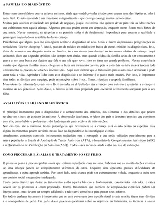 A FAMÍLIA E O DIAGNÓSTICO
Entrar num consultório e ouvir a palavra autismo, ainda que o médico tenha citado como apenas uma das hipóteses, não é
nada fácil. O autismo ainda é um transtorno estigmatizante e que carrega consigo muitos preconceitos.
Muitos pais acabam vivenciando um período de negação, já que, no íntimo, não querem deixar para trás as idealizações
que cultivaram para aquela criança. Algumas pessoas podem entrar em depressão, enquanto outras ficam mais fortes do
que antes. Nesse momento, se respeitar e se permitir sofrer é de fundamental importância para encarar a realidade e
prosseguir empenhado na reabilitação dessa criança.
Percebemos que alguns pais não conseguem aceitar o diagnóstico de seus filhos e fazem dispendiosas peregrinações ou
verdadeiros "doctor shoppings", isto é, passam de médico em médico em busca de outras opiniões ou diagnósticos. Isso,
além de acarretar um desgaste maior na família, traz um atraso considerável no tratamento efetivo da criança. Aqui
deixamos claro que segundas opiniões são sempre bem-vindas, mas quando o ideal da família deixa de ser o tratamento e
passa a ser uma busca por alguém que fale o que ela quer ouvir, isso se torna um grande problema. Nossa experiência
mostra que algumas famílias nunca chegaram a fazer um tratamento correto, pois a cada dois ou três meses trocam todo
o tratamento na procura de soluções imediatistas. Aqui vale lembrar que o tratamento para o autismo é demorado e pode
durar toda a vida. Aprender a lidar com este diagnóstico e se informar é o passo mais maduro. Por isso, é importante
tirar todas as dúvidas com a equipe, pedir orientações sobre livros, filmes, técnicas e grupo de familiares.
Munindo-se de informações, será mais fácil entender as dificuldades das crianças com autismo e ajudá-las a alcançar o
máximo do seu potencial. Além disso, a família estará mais preparada para encontrar o tratamento adequado para o seu
filho.
AVALIAÇÕES USADAS NO DIAGNÓSTICO
O principal instrumento para o diagnóstico é o conhecimento dos critérios, dos sintomas e dos detalhes que podem
resultar em sinais do espectro do autismo. A observação da criança, o relato dos pais e de outras pessoas que convivem
com ela, como babás e professores, são fundamentais para a coleta de informações.
Não existem, até o momento, testes psicológicos que determinem se a criança está ou não dentro do espectro, mas
alguns instrumentos podem ser úteis nessa fase do diagnóstico e da investigação clínica.
Atualmente, contamos com três instrumentos traduzidos para o português e que estão validados parcialmente para a
nossa população: a Escala de Avaliação de Traços Autísticos (ATA), o Inventário de Comportamentos Autísticos (ABC)
e o Questionário de Verificação do Autismo (ASQ). Todos esses recursos ainda estão em fase de validação.
COMO PROCURAR E AVALIAR O TRATAMENTO DO SEU FILHO
O primeiro passo é procurar profissionais que tenham experiência com autismo. Sabemos que as manifestações clínicas
de uma criança podem ser completamente diferentes de outra. Enquanto uma apresenta grandes dificuldades de
aprendizado, a outra aprende sozinha. Por outro lado, uma criança pode ser extremamente isolada, enquanto a outra tem
um contato social exagerado e inadequado.
Tenha como diretriz que dentre os tratamentos estão aqueles básicos e fundamentais, considerados indicados, e estes
devem ser os primeiros a serem procurados. Outros tratamentos que carecem de comprovação científica podem ser
interessantes, mas devem ser sempre adicionais e não servir como base para pautar seus esforços.
Em todo e qualquer tratamento é importante que os pais conversem com o profissional a cada sessão, tirem suas dúvidas
e o acompanhem de perto. Faz parte desse processo questionar sobre os objetivos do tratamento, as técnicas a serem
 