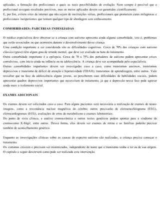 aplicadas, a formação dos profissionais e quais as reais possibilidades de evolução. Nem sempre é possível que o
profissional assegure resultados positivos, mas os meios aplicados devem ser garantidos cientificamente.
E, por fim, evitem sites da internet que não sejam de instituições sérias, profissionais que prometem curas milagrosas e
profissionais inexperientes que tentam qualquer tipo de abordagem sem embasamento.
COMORBIDADES: PARCERIAS INDESEJADAS
O médico especialista deve observar se a criança com autismo apresenta ainda alguma comorbidade, isto é, problemas
que estão associados ou que ocorrerem durante o desenvolvimento dessa criança.
Uma condição importante a ser considerada são as dificuldades cognitivas. Cerca de 70% das crianças com autismo
clássico (grave) têm algum grau de retardo mental, que deve ser avaliado na hora do tratamento.
Outra comorbidade importante é a epilepsia. Cerca de 70 a 75% dos portadores de autismo podem apresentar crises
convulsivas, com início ainda na infância ou na adolescência. A criança deve ser acompanhada pelo especialista.
Outras comorbidades importantes devem ser investigadas caso a caso, como transtornos ansiosos, transtornos
depressivos e transtorno de déficit de atenção e hiperatividade (TDAH), transtornos de aprendizagem, entre outros. Vale
ressaltar que na fase da adolescência alguns jovens, ao perceberem suas dificuldades de habilidades sociais, podem
apresentar quadros depressivos importantes que necessitam de tratamento, já que a depressão nessa fase pode agravar
ainda mais o isolamento social.
EXAMES ADICIONAIS
Os exames devem ser solicitados caso a caso. Para alguns pacientes será necessária a realização de exames de neuro-
imagens, como a ressonância nuclear magnética do cérebro; outros precisarão de eletroencefalograma (EEG),
eletrocardiogramas (ECG), avaliações de erros do metabolismo e exames laboratoriais.
Do ponto de vista clínico, a análise cromossômica e outros testes genéticos podem apontar para a síndrome do
cromossomo X-frágil, entre outras. Dessa forma, eles devem ser exames de rotina e as famílias poderão precisar
também de aconselhamento genético.
Enquanto as investigações clínicas sobre as causas do espectro autismo são realizadas, a criança precisa começar o
tratamento.
Os sintomas existem e precisam ser minimizados, independente do nome que o transtorno venha a ter ou de sua origem.
O capítulo a seguir descreverá como pode ser realizada esta intervenção.
 