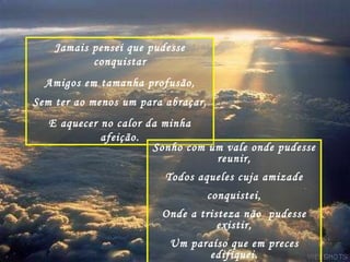 Jamais pensei que pudesse conquistar Amigos em tamanha profusão, Sem ter ao menos um para abraçar, E aquecer no calor da minha afeição. Sonho com um vale onde pudesse reunir, Todos aqueles cuja amizade conquistei, Onde a tristeza não  pudesse existir, Um paraíso que em preces edifiquei. 