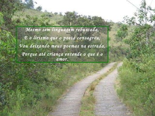 Mesmo sem linguagem rebuscada, E o lirismo que o poeta consagrou, Vou deixando meus poemas na estrada, Porque até criança entende o que é o amor. 