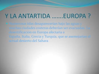 Y LA ANTARTIDA …….EUROPA ?Numerosas islas desaparecerían bajo las aguas y muchas ciudades costeras deberían ser evacuadas. La desertificación en Europa afectaría a España, Italia, Grecia y Turquía, que se asemejarían al actual desierto del Sahara