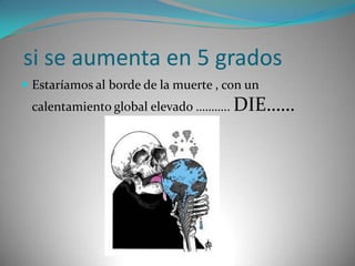  si se aumenta en 5 gradosEstaríamos al borde de la muerte , con un calentamiento global elevado ……….. DIE……