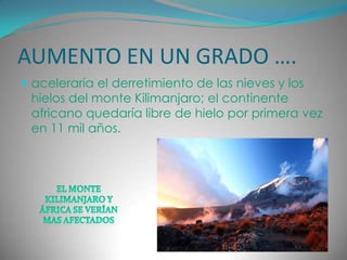 AUMENTO EN UN GRADO ….aceleraría el derretimiento de las nieves y los hielos del monte Kilimanjaro; el continente africano quedaría libre de hielo por primera vez en 11 mil años. El monte Kilimanjaro y áfrica se verían mas afectados