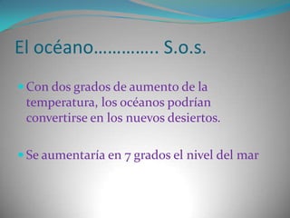 El océano………….. S.o.s.Con dos grados de aumento de la temperatura, los océanos podrían convertirse en los nuevos desiertos.Se aumentaría en 7 grados el nivel del mar 