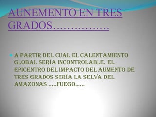 AUNEMENTO EN TRES GRADOS…………….a partir del cual el calentamiento global sería incontrolable. El epicentro del impacto del aumento de tres grados sería la selva del Amazonas …..fuego……  