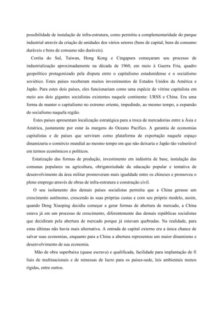 possibilidade de instalação de infra-estrutura, como permitiu a complementaridade do parque
industrial através da criação de unidades dos vários setores (bens de capital, bens de consumo
duráveis e bens de consumo não duráveis).
Coréia do Sul, Taiwan, Hong Kong e Cingapura começaram seu processo de
industrialização aproximadamente na década de 1960, em meio à Guerra Fria, quadro
geopolítico protagonizado pela disputa entre o capitalismo estadunidense e o socialismo
soviético. Estes países receberam muitos investimentos de Estados Unidos da América e
Japão. Para estes dois países, eles funcionariam como uma espécie de vitrine capitalista em
meio aos dois gigantes socialistas existentes naquele continente: URSS e China. Era uma
forma de manter o capitalismo no extremo oriente, impedindo, ao mesmo tempo, a expansão
do socialismo naquela região.
Estes países apresentam localização estratégica para a troca de mercadorias entre a Ásia e
América, justamente por estar às margens do Oceano Pacífico. A garantia de economias
capitalistas e de países que serviram como plataforma de exportação naquele espaço
dinamizaria o comércio mundial ao mesmo tempo em que não deixaria o Japão tão vulnerável
em termos econômicos e políticos.
Estatização das formas de produção, investimento em indústria de base, instalação das
comunas populares na agricultura, obrigatoriedade da educação popular e tentativa de
desenvolvimento da área militar promoveram mais igualdade entre os chineses e promoveu o
pleno emprego através de obras de infra-estrutura e construção civil.
O seu isolamento dos demais países socialistas permitiu que a China gerasse um
crescimento autônomo, crescendo às suas próprias custas e com seu próprio modelo, assim,
quando Deng Xiaoping decidiu começar a gerar formas de abertura de mercado, a China
estava já em um processo de crescimento, diferentemente das demais repúblicas socialistas
que decidiram pela abertura de mercado porque já estavam quebradas. Na realidade, para
estas últimas não havia mais alternativa. A entrada de capital externo era a única chance de
salvar suas economias, enquanto para a China a abertura representou um maior dinamismo e
desenvolvimento de sua economia.
Mão de obra superbaixa (quase escrava) e qualificada, facilidade para implantação de fi
liais de multinacionais e de remessas de lucro para os países-sede, leis ambientais menos
rígidas, entre outros.
 