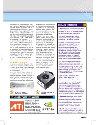 (hasta cuatro por consola), aunque tam-bién 
36 
se permitirá la conexión de controles 
con cable. Poseerá tres puertos USB 2.0 y 
una unidad de DVD dual layer (y no un 
tipo de unidad de nueva generación como 
Blu-Ray como se había especulado en un 
principio); los formatos soportados serán 
DVD-video, DVD-ROM, DVD-R, DVD-RW, 
CD-DA, CD-ROM, CD-R, CD-RW, WMA 
CD, MP3 CD y JPEG Photo CD. 
En resumen, las especificaciones de la 
nueva consola de Microsoft no sorpren-dieron 
demasiado a quienes venían si-guiéndole 
la pista, ya que, básicamente, 
eran las que se rumoreaban. Por otro la-do, 
le empresa no innova demasiado en 
ninguna característica técnica de hard-ware, 
y aunque es cierto que tres micro-procesadores 
PowerPC es bastante más 
poder de CPU que el que posee la PC de 
un gamer, es mucho menos de lo que 
ofrecerá la nueva consola de Sony. 
NINTENDO REVOLUTION 
De la nueva consola de Nintendo es de 
la que menos información oficial existe. 
A ciencia cierta, sólo se conocen algunos 
datos emitidos por el presidente de la fir-ma, 
Satoru Iwata. 
Lo que está claro es que la consola in-tentará 
revolucionar la experiencia ga-ming 
por medio del modo de controlar el 
juego. Existieron rumores —que no fue-ron 
confirmados— respecto a que el con-trol 
incluiría un touch pad configurable 
para facilitar el manejo de tipos 
de juegos no muy populares al 
día de hoy en las consolas (por 
ejemplo, juegos que en la PCs 
se suelen manejar con mouse, 
como los de estrategia y los de 
acción en primera persona). 
Respecto a esto, Satoru Iwata 
prefirió guardar silencio, ya que 
argumentó que las interfaces de 
usuario pueden ser imitadas fá-cilmente 
por los competidores. 
La realidad es que Nintendo Ga-meCube 
ha vendido menos de lo 
planeado, al menos en el mundo 
occidental, y muchos pronosti-can 
que Revolution será la pró-xima 
DreamCast (consola de 
SEGA que fue discontinuada por 
vender menos unidades de las 
esperadas). Sin embargo, habrá 
que darle crédito a Nintendo, 
que hace ya muchos años se en-cuentra 
en este rubro y ha de-mostrado, 
de sobrada manera, 
que sabe cómo manejarse en 
situaciones adversas.  
ASI SE VE LA CONSOLA 
XBOX 360 DE MICROSOFT. 
GLOSARIO DE TERMINOS 
 API (Application Programming Interface): 
Interfaz definida por un programa o librería 
por medio de la cual es posible acceder a 
las funcionalidades que implementa. 
 Direct3D: Subsistema de DirectX, 
encargado de crear gráficos en 3D en 
tiempo real y de un modo eficiente. 
 DirectX: Conjunto de componentes 
desarrollado por Microsoft para ser 
utilizado en la creación de juegos y 
aplicaciones multimedia de alto 
desempeño. Haciendo uso de esta 
herramienta, podremos crear gráficos 
2D y 3D; sonidos, música y efectos; y 
aplicaciones de red, como los juegos 
multijugador, además de manejar 
dispositivos de entrada como teclado, 
mouse, joystick, volante, gamepad, etc. 
 E3 (Electronic Entertainment Expo): 
Exposición anual de entretenimiento 
electrónico realizada exclusivamente para 
medios periodísticos, que se lleva a cabo 
en los Estados Unidos. En este evento se 
suelen presentar las novedades más 
importantes del año en materia de juegos 
y hardware relacionado. 
 GPU (Graphics Processing Unit): 
Nombre que se le otorga al 
microprocesador de la placa de video. 
 HLSL (High-Level Shader Language): 
Lenguaje de alto nivel que permite 
especificar el programa (shader) que 
ejecutará una GPU programable. Dicho 
programa también podría ser escrito en 
lenguaje ensamblador (del GPU), pero esto 
suele ser más complejo y se relaciona más 
fuertemente a una arquitectura específica. 
 Juegos AAA: Juegos que fueron creados 
con un gran presupuesto y poseen alta 
calidad de producción. Se distribuyen de 
manera masiva por los canales de venta 
tradicionales (mostrador, pre-venta) a un 
precio superior a U$S 40 (por ejemplo, 
Half-Life 2, Doom 3, Far Cry, The Sims). 
 OpenGL: Librería gráfica 3D creada por 
Silicon Graphics Incorporated (SGI). Hoy en 
día es un estándar abierto de la industria. 
EL LIBRO DE PASES ESTA ABIERTO 
ESTA ES LA GAMECUBE DE 
NINTENDO. 
Recordemos que NVIDIA 
fue la encargada de 
desarrollar la GPU de la 
primera consola de 
Microsoft (Xbox). Microsoft 
también está desarrollando 
su nueva consola, pero su 
GPU ya no será de NVIDIA 
sino de su competencia, ATI. 
POWERUSR 

