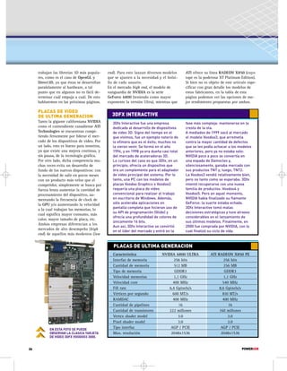 end). Para esto lanzan diversos modelos 
que se ajusten a la necesidad y el bolsi-llo 
de cada usuario. 
En el mercado high end, el modelo de 
vanguardia de NVIDIA es la serie 
GeForce 6800 (teniendo como mayor 
exponente la versión Ultra), mientras que 
3DFX INTERACTIVE 
3Dfx Interactive fue una empresa 
dedicada al desarrollo de dispositivos 
de video 3D. Signo del tiempo en el 
que vivimos, fue un ejemplo notorio de 
lo efímero que es el éxito; muchos no 
la vieron venir. Se formó en el año 
1994, y en 1998 ya era dueña casi total 
del mercado de aceleradoras 3D. 
Lo curioso del caso es que 3Dfx, en un 
principio, ofrecía un dispositivo que 
era un complemento para el adaptador 
de video principal del sistema. Por lo 
tanto, una PC con los modelos de 
placas Voodoo Graphics o Voodoo2 
requería una placa de video 
convencional para realizar el trabajo 
en escritorio de Windows. Además, 
sólo aceleraba aplicaciones en 
pantalla completa que hicieran uso de 
su API de programación (Glide) y 
ofrecía una profundidad de colores de 
únicamente 16 bits. 
Aun así, 3Dfx Interactive se convirtió 
en el líder del mercado y entró en la 
ATI ofrece su línea RADEON X850 (cuyo 
tope es la poderosa XT Platinum Edition). 
Si bien no es objeto de este artículo espe-cificar 
con gran detalle los modelos de 
estos fabricantes, en la tabla de esta 
página podemos ver las opciones de me-jor 
rendimiento propuestas por ambos. 
fase más compleja: mantenerse en la 
cresta de la ola. 
A mediados de 1999 sacó al mercado 
el modelo Voodoo3, que arremetía 
contra la mayor cantidad de defectos 
que se les podía achacar a los modelos 
anteriores, pero ya no estaba solo: 
NVIDIA poco a poco se convertía en 
una espada de Damocles y, 
silenciosamente, ganaba mercado con 
sus productos TNT y, luego, TNT2. 
La Voodoo3 vendió relativamente bien, 
pero no tanto como se esperaba. 3Dfx 
intentó recuperarse con una nueva 
familia de productos: Voodoo4 y 
Voodoo5. Pero en aquel momento, 
NVIDIA había finalizado su flamante 
GeForce: la suerte estaba echada. 
3Dfx Interactive tomó malas 
decisiones estratégicas y tuvo atrasos 
considerables en el lanzamiento de 
sus últimos modelos. Finalmente, en 
2000 fue comprada por NVIDIA, con lo 
cual finalizó su ciclo de vida. 
PLACAS DE ULTIMA GENERACION 
Característica NVIDIA 6800 ULTRA ATI RADEON X850 PE 
Interfaz de memoria 256 bits 256 bits 
Cantidad de memoria 512 MB 256 MB 
Tipo de memoria GDDR3 GDDR3 
Velocidad memorias 1,1 GHz 1,1 GHz 
Velocidad core 400 MHz 540 MHz 
Fill rate 6,4 Gpixels/s 8,6 Gpixels/s 
Vértices por segundo 600 MT/s 810 MT/s 
RAMDAC 400 MHz 400 MHz 
Cantidad de pipelines 16 16 
Cantidad de transistores 222 millones 160 millones 
Vertex shader model 3.0 2.0 
Pixel shader model 3.0 2.0 
Tipo interfaz AGP / PCIE AGP / PCIE 
Max. resolución 2048x1536 2048x1536 
trabajan las librerías 3D más popula-res, 
como es el caso de OpenGL y 
Direct3D, ya que éstas se desarrollan 
paralelamente al hardware, a tal 
punto que en algunos no es fácil de-terminar 
cuál empuja a cuál. De esto 
hablaremos en las próximas páginas. 
PLACAS DE VIDEO 
DE ULTIMA GENERACION 
Tanto la gigante californiana NVIDIA 
como el contendiente canadiense ATI 
Technologies se encuentran compi-tiendo 
ferozmente por liderar el mer-cado 
de los dispositivos de video. Por 
un lado, esto es bueno para nosotros, 
ya que existe una mejora continua, y 
sin pausa, de la tecnología gráfica. 
Por otro lado, dicha competencia mu-chas 
veces evita un desarrollo de 
fondo de los nuevos dispositivos: con 
la necesidad de salir en pocos meses 
con un producto más veloz que el 
competidor, simplemente se busca por 
fuerza bruta aumentar la cantidad de 
procesamiento del dispositivo, au-mentando 
la frecuencia de clock de 
la GPU y/o aumentando la velocidad 
a la cual trabajan las memorias, lo 
cual significa mayor consumo, más 
calor, mayor tamaño de placa, etc. 
Ambas empresas diferencian a los 
mercados de alto desempeño (high 
end) de aquellos más modestos (low 
EN ESTA FOTO SE PUEDE 
OBSERVAR LA CLASICA TARJETA 
DE VIDEO 3DFX VOODOO3 3000. 
26 POWERUSR 
 
