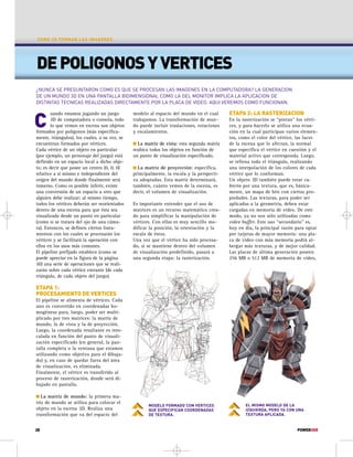 COMO SE FORMAN LAS IMAGENES 
DE POLIGONOS Y VERTICES 
¿NUNCA SE PREGUNTARON COMO ES QUE SE PROCESAN LAS IMAGENES EN LA COMPUTADORA? LA GENERACION 
DE UN MUNDO 3D EN UNA PANTALLA BIDIMENSIONAL COMO LA DEL MONITOR IMPLICA LA APLICACION DE 
DISTINTAS TECNICAS REALIZADAS DIRECTAMENTE POR LA PLACA DE VIDEO. AQUI VEREMOS COMO FUNCIONAN. 
C 
uando estamos jugando un juego 
3D de computadora o consola, todo 
lo que vemos en escena son objetos 
formados por polígonos (más específica-mente, 
triángulos), los cuales, a su vez, se 
encuentran formados por vértices. 
Cada vértice de un objeto en particular 
(por ejemplo, un personaje del juego) está 
definido en un espacio local a dicho obje-to; 
es decir que posee un centro (0, 0, 0) 
relativo a sí mismo e independiente del 
origen del mundo donde finalmente será 
inmerso. Como es posible inferir, existe 
una conversión de un espacio a otro que 
alguien debe realizar; al mismo tiempo, 
todos los vértices deberán ser reorientados 
dentro de una escena para que ésta sea 
visualizada desde un punto en particular 
(como si se tratara del ojo de una cáma-ra). 
Entonces, se definen ciertos linea-mientos 
con los cuales se procesarán los 
vértices y se facilitará la operación con 
ellos en los usos más comunes. 
El pipeline prefijado establece (como se 
puede apreciar en la figura de la página 
30) una serie de operaciones que se reali-zarán 
sobre cada vértice entrante (de cada 
triángulo, de cada objeto del juego). 
ETAPA 1: 
PROCESAMIENTO DE VERTICES 
El pipeline se alimenta de vértices. Cada 
uno es convertido en coordenadas ho-mogéneas 
para, luego, poder ser multi-plicado 
por tres matrices: la matriz de 
mundo, la de vista y la de proyección. 
Luego, la coordenada resultante es rees-calada 
en función del punto de visuali-zación 
especificado (en general, la pan-talla 
completa o la ventana que estamos 
utilizando como objetivo para el dibuja-do) 
y, en caso de quedar fuera del área 
de visualización, es eliminada. 
Finalmente, el vértice es transferido al 
proceso de rasterización, donde será di-bujado 
en pantalla. 
 La matriz de mundo: la primera ma-triz 
de mundo se utiliza para colocar el 
objeto en la escena 3D. Realiza una 
transformación que va del espacio del 
modelo al espacio del mundo en el cual 
trabajamos. La transformación de mun-do 
puede incluir traslaciones, rotaciones 
y escalamientos. 
 La matriz de vista: esta segunda matriz 
reubica todos los objetos en función de 
un punto de visualización especificado. 
 La matriz de proyección: especifica, 
principalmente, la escala y la perspecti-va 
adoptadas. Esta matriz determinará, 
también, cuánto vemos de la escena, es 
decir, el volumen de visualización. 
Es importante entender que el uso de 
matrices es un recurso matemático crea-do 
para simplificar la manipulación de 
vértices. Con ellas es muy sencillo mo-dificar 
la posición, la orientación y la 
escala de éstos. 
Una vez que el vértice ha sido procesa-do, 
si se mantiene dentro del volumen 
de visualización predefinido, pasará a 
una segunda etapa: la rasterización. 
ETAPA 2: LA RASTERIZACION 
En la rasterización se “pintan” los vérti-ces, 
y para hacerlo se utiliza una ecua-ción 
en la cual participan varios elemen-tos, 
como el color del vértice, las luces 
de la escena que lo afectan, la normal 
que especifica el vértice en cuestión y el 
material activo que corresponda. Luego, 
se rellena todo el triángulo, realizando 
una interpolación de los colores de cada 
vértice que lo conforman. 
Un objeto 3D también puede estar cu-bierto 
por una textura, que es, básica-mente, 
un mapa de bits con ciertas pro-piedades. 
Las texturas, para poder ser 
aplicadas a la geometría, deben estar 
cargadas en memoria de video. De este 
modo, ya no son sólo utilizadas como 
video buffer. Este uso “secundario” es, 
hoy en día, la principal razón para optar 
por tarjetas de mayor memoria: una pla-ca 
de video con más memoria podrá al-bergar 
más texturas, y de mejor calidad. 
Las placas de última generación poseen 
256 MB o 512 MB de memoria de video, 
MODELO FORMADO CON VERTICES 
QUE ESPECIFICAN COORDENADAS 
DE TEXTURA. 
EL MISMO MODELO DE LA 
IZQUIERDA, PERO YA CON UNA 
TEXTURA APLICADA. 
28 POWERUSR 
 