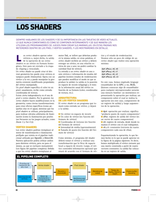 OPERADORES PROGRAMABLES 
LOS SHADERS 
SIEMPRE HABLAMOS DE LOS SHADERS Y DE SU IMPORTANCIA EN LAS TARJETAS DE VIDEO ACTUALES. 
LO QUE NUNCA COMENTAMOS ES COMO SE COMPONEN INTERNAMENTE Y DE QUE MANERA LOS 
UTILIZAN LOS PROGRAMADORES DE JUEGOS PARA CREAR SUS MARAVILLAS. EN ESTAS PAGINAS NOS 
METEREMOS DENTRO DE LOS PIXEL Y VERTEX SHADERS, Y LOS MOSTRAREMOS EN DETALLE. 
L 
os vertex shaders operan sobre 
vértices o, mejor dicho, la salida 
de la operación de un vertex 
shaders es un vértice en formato homo-géneo, 
listo para ser enviado a la etapa 
de clipping y reescalado. 
Un vertex shader no puede crear ni des-truir 
geometría (no puede crear vértices ni 
tampoco puede eliminarlos). Opera con un 
vértice a la vez y puede manipular la geo-metría 
existente modificando propiedades 
del vértice manipulado. 
Un pixel shader especifica el color en un 
pixel; usualmente, recibe como entrada 
coordenadas de textura. 
Existe cierta independencia en el uso de 
pixel o vertex shaders. Por lo general, los 
vertex shaders hacen modificaciones en la 
geometría, como ciertas transformaciones 
para crear efectos específicos (como pe-queñas 
olas en el agua), mientras que los 
pixel shaders se utilizan, principalmente, 
para realizar cálculos arbitrarios de ilumi-nación 
(como la iluminación por pixeles 
tan frecuente en los juegos actuales, como 
Doom 3 y Far Cry). 
VERTEX SHADERS 
Los vertex shaders podrían reemplazar al 
motor de transformación e iluminación 
prefijado que existía en el pipeline tradi-cional 
utilizado por OpenGL o Direct3D. 
Nuestra aplicación podría utilizar ambos 
para distintos vértices, pero no para el 
mismo, ya que se excluyen mutuamente 
(ver figura del pipeline completo). Debido 
a que los vertex shaders reemplazan al 
EL PIPELINE COMPLETO 
motor TnL, se infiere que deberían produ-cir 
la misma salida; en otras palabras, el 
vertex shader recibirá un vértice y deberá 
entregar un vértice, en una relación es-tricta 
de uno a uno; no podrá cambiar la 
cantidad final de vértices. 
La entrada a un vertex shader es uno o 
más vértices e información de estados del 
pipeline (existen estados de renderización 
que pueden modificar el modo en que se 
produce la salida). La salida es la posición 
en espacio de recorte (clipping) y el resto 
de la información usual del vértice en 
función de su formato (color, coordenadas 
de textura, etc.). 
ARQUITECTURA 
DE LOS VERTEX SHADERS 
El vertex shader es un programa que to-mará 
como entrada un vértice, y dejará 
a la salida: 
 Un vértice en espacio de recorte 
 Un color de vértice (en función del 
formato de vértice) 
 Coordenadas de texturas (en función 
del formato de vértice) 
 Intensidad de niebla (opcionalmente) 
 Tamaño de punto (en función del for-mato 
de vértice) 
Como mínimo, el programa del shader 
deberá tomar el vértice y realizar una 
transformación que lo lleve de espacio 
local a espacio de recorte. Luego, el vér-tice 
contendrá información opcional que 
estará de acuerdo con el formato de vér- 
tice y el estado de renderización. 
Veamos sólo un poco de código de un 
vertex shader que realice esta operación 
mínima: 
dp4 oPos.x, v0, c0 
dp4 oPos.y, v0, c1 
dp4 oPos.z, v0, c2 
dp4 oPos.w, v0, c3 
En este caso, hemos empleado lenguaje 
ensamblador de la GPU, y no, HLSL. 
Quienes conozcan algo de ensamblador 
para cualquier microprocesador notarán 
una sintaxis familiar: un mnemónico re-presentando 
la operación por realizar, un 
componente sobre el cual se realiza la 
operación (en este caso, componentes de 
un registro de salida) y luego argumen-tos 
de la operación. 
 dp4: operación por realizar, significa 
“producto punto de cuatro componentes”. 
 oPos: registro de salida del vértice (es 
un vector de cuatro componentes) 
 v0: registro de entrada, desde donde to-mamos 
el vértice con el cual trabajamos. 
 c0..c3: constantes (vectores de cuatro 
componentes cada una de ellas). 
Esquematizando la operación, lo que he-mos 
hecho es lo que se puede apreciar en 
la figura de la página siguiente. Es decir, 
hemos multiplicado el vértice entrante por 
una matriz construida a partir de cuatro 
vectores constantes. La salida fue coloca-da 
en un registro de salida. 
Frame buffer 
blending 
Primitiva de 
teselación de 
alto nivel 
Información de 
vértices 
Vertex shader 
Motor de 
iluminación y 
transformación 
(TnL) 
Recorte y 
reescalado 
Pixel shader 
Multitexturado 
de DirectX 6/7 
Blending de 
niebla 
Testeo de 
Alpha, Stencil y 
Depth 
30 POWERUSR 
 