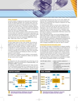 La interfaz más general de las dos es la de vertex shaders. Por 
medio de ella, el programador podrá usar instrucciones para 
especificar las operaciones que realizará el dispositivo de video 
con los vértices entrantes. 
La interfaz de pixel shaders es un poco más complicada y po-see 
ciertas restricciones que hay que tener en cuenta. La más 
importante es que los pixel shaders sólo pueden ejecutarse en 
un hardware que los soporte; por lo tanto, si deseamos crear 
juegos que utilicen esta funcionalidad y que, al mismo tiempo, 
funcionen en equipos no programables, deberemos realizar más 
de un flujo de ejecución. 
Hasta el momento, para hacer uso de estas facilidades el progra-mador 
debía escribir el código en el lenguaje ensamblador de la 
placa de video sobre un procesador de textos. Naturalmente (y co-mo 
era de esperar), comenzaron a implementarse herramientas que 
ayudan al programador en esta tarea: entornos que facilitan la 
creación de efectos y lenguajes de alto nivel que luego son tradu-cidos 
al lenguaje ensamblador de la placa de video en cuestión. 
PROGRAMACION EN ENSAMBLADOR 
En una época, los juegos se programaban en lenguaje ensambla-dor. 
Este lenguaje consiste en instrucciones de procesador de ba-jo 
nivel, que luego se traducen en código binario y, finalmente, 
son ejecutadas por el microprocesador. Programar directamente 
en el lenguaje que entiende la máquina posee muchas ventajas: 
tendremos control absoluto del modo en que se administran los 
registros (“posiciones de memoria” que se pueden leer y escribir 
de manera muy veloz, porque son locales al microprocesador). 
La gran desventaja es que programar en ensamblador es compli-cado. 
Veamos un programa sencillo en este lenguaje: 
mov AX, algún_número ; asigna un número cualquiera al 
cmp AX, 5 ; compara el contenido del registro AX 
je true ; si la comparación fue existosa salta 
mov CX, 2 ; asigna el número 2 al registro CX 
VERTEX SHADER PIXEL SHADER 
registros de vértices 
v15 
registro de 
direcciones 
(VS 1.1 y 
superiores) 
v0 
r0 t0 Etapa 0 
registros 
temporales 
a0 
c0 
r1 Unidad de 
procesamiento 
de vértices 
registros 
temporales constantes 
v0 v1 
c1 
c95 
oDn oT 
registros de salida pixel de salida 
r11 
REGISTROS DE ENTRADA, TEMPORALES Y DE SALIDA, 
QUE SE PUEDEN UTILIZAR EN UN VERTEX SHADER. 
registro AX 
con el número 5 
a la etiqueta “true” 
Etapa 1 
Etapa 2 
Etapa 3 
t1 
t2 
t3 
r0 
r1 
c0 
c1 
c7 
Unidad de 
procesamiento 
de píxeles 
REGISTROS DE ENTRADA, TEMPORALES Y DE SALIDA 
QUE PUEDEN UTILIZARSE EN UN PIXEL SHADER. 
PIXEL SHADERS 
Los pixels shaders reemplazan las operaciones de multitextura-do 
fijas del pipeline prefijado. Para entender mejor cómo fun-cionan 
los pixels shaders hay que comprender el modo de fun-cionamiento 
dual que posee el pipeline de texturas. Tradicio-nalmente, 
dos caminos corren en paralelo manejando operacio-nes 
de color (vector pipe) y alpha (escalar pipe). El resultado de 
estas operaciones se mezcla al final, y termina en la especifica-ción 
de un color con componente alpha. 
Dentro del pixel shader se pueden realizar operaciones aritméti-cas 
(con valores de coordenadas de texturas) y operaciones con 
texturas (haciendo uso de una coordenada de textura). De todos 
modos, más allá de la operación realizada, la salida debe ser 
una estructura de color con componentes RGBA (Red, Green, 
Blue, Alpha: Rojo, Verde, Azul y Alpha). 
ARQUITECTURA DE LOS PIXEL SHADERS 
Un pixel shader toma un color como entrada, una textura de 
coordenada (o más) y una textura activa, y produce un valor 
RGBA de salida. Es posible ignorar los estados de etapas de 
texturas que están fijados. De hecho, es posible ignorar las 
coordenadas de texturas especificadas y fijar el color de mane-ra 
arbitraria. Lo que podrá cambiar el color fijador de lo que 
veremos en pantalla será el estado del render state relacionado 
a la niebla (recordemos que blending de niebla es una etapa 
posterior al pixel shader). 
Por lo general, un programa de pixel shaders es más pequeño 
que uno de vertex shaders, simplemente, debido a las operacio-nes 
que suelen entrar en juego. 
HLSL 
Los dispositivos de video programables que existen hoy son las 
GeForce#3 y superiores (exceptuando la GeForce#4 MX), y las 
ATI Radeon 8500 y superiores. 
Sin embargo, la capacidad de programación de todas estas pla-cas 
está fuertemente relacionada con el modo por el cual se ac-cede 
a estas funcionalidades, por medio de la interfaz de vertex 
shaders y pixel shaders de DirectX 8 (DX8) y DirectX 9 (DX9). 
constantes 
POWERUSR 31 
 