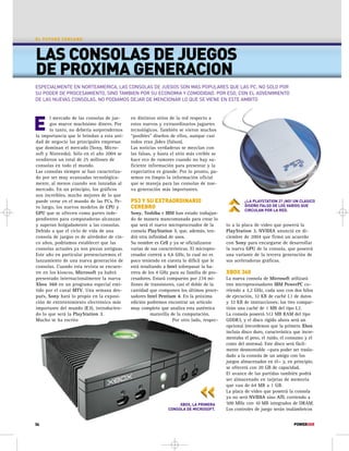 EL FUTURO CERCANO 
LAS CONSOLAS DE JUEGOS 
DE PROXIMA GENERACION 
ESPECIALMENTE EN NORTEAMERICA, LAS CONSOLAS DE JUEGOS SON MAS POPULARES QUE LAS PC, NO SOLO POR 
SU PODER DE PROCESAMIENTO, SINO TAMBIEN POR SU ECONOMIA Y COMODIDAD. POR ESO, CON EL ADVENIMIENTO 
DE LAS NUEVAS CONSOLAS, NO PODIAMOS DEJAR DE MENCIONAR LO QUE SE VIENE EN ESTE AMBITO 
¿LA PLAYSTATION 3? ¡NO! UN CLASICO 
DISEÑO FALSO DE LOS VARIOS QUE 
CIRCULAN POR LA RED. 
to a la placa de video que poseerá la 
PlayStation 3, NVIDIA anunció en di-ciembre 
de 2004 que firmó un acuerdo 
con Sony para encargarse de desarrollar 
la nueva GPU de la consola, que poseerá 
una variante de la tercera generación de 
sus aceleradoras gráficas. 
XBOX 360 
La nueva consola de Microsoft utilizará 
tres microprocesadores IBM PowerPC co-rriendo 
a 3,2 GHz, cada uno con dos hilos 
de ejecución, 32 KB de caché L1 de datos 
y 32 KB de instrucciones; los tres compar-tirán 
una caché de 1 MB del tipo L2. 
La consola poseerá 512 MB RAM del tipo 
GDDR3, y el disco rígido ahora será un 
opcional (recordemos que la primera Xbox 
incluía disco duro, característica que incre-mentaba 
el peso, el ruido, el consumo y el 
costo del sistema). Este disco será fácil-mente 
desmontable —para poder ser trasla-dado 
a la consola de un amigo con los 
juegos almacenados en él— y, en principio, 
se ofrecerá con 20 GB de capacidad. 
El avance de las partidas también podrá 
ser almacenado en tarjetas de memoria 
que van de 64 MB a 1 GB. 
La placa de video que poseerá la consola 
ya no será NVIDIA sino ATI, corriendo a 
500 MHz con 10 MB integrados de DRAM. 
Los controles de juego serán inalámbricos 
l mercado de las consolas de jue-gos 
mueve muchísimo dinero. Por 
lo tanto, no debería sorprendernos 
E 
la importancia que le brindan a esta uni-dad 
de negocio las principales empresas 
que dominan el mercado (Sony, Micro-soft 
y Nintendo). Sólo en el año 2004 se 
vendieron un total de 25 millones de 
consolas en todo el mundo. 
Las consolas siempre se han caracteriza-do 
por ser muy avanzadas tecnológica-mente, 
al menos cuando son lanzadas al 
mercado. En un principio, los gráficos 
son increíbles, mucho mejores de lo que 
puede verse en el mundo de las PCs. Pe-ro 
luego, los nuevos modelos de CPU y 
GPU que se ofrecen como partes inde-pendientes 
para computadoras alcanzan 
y superan holgadamente a las consolas. 
Debido a que el ciclo de vida de una 
consola de juegos es de alrededor de cin-co 
años, podríamos establecer que las 
consolas actuales ya son piezas antiguas. 
Este año en particular presenciaremos el 
lanzamiento de una nueva generación de 
consolas. Cuando esta revista se encuen-tre 
en los kioscos, Microsoft ya habrá 
presentado internacionalmente la nueva 
Xbox 360 en un programa especial emi-tido 
por el canal MTV. Una semana des-pués, 
Sony hará lo propio en la exposi-ción 
de entretenimiento electrónico más 
importante del mundo (E3), introducien-do 
lo que será la PlayStation 3. 
Mucho se ha escrito 
en distintos sitios de la red respecto a 
estos nuevos y extraordinarios juguetes 
tecnológicos. También se vieron muchos 
“posibles” diseños de ellos, aunque casi 
todos eran fakes (falsos). 
Las noticias verdaderas se mezclan con 
las falsas, y hasta el sitio más creíble se 
hace eco de rumores cuando no hay su-ficiente 
información para presentar y la 
expectativa es grande. Por lo pronto, pa-semos 
en limpio la información oficial 
que se maneja para las consolas de nue-va 
generación más importantes. 
PS3 Y SU EXTRAORDINARIO 
CEREBRO 
Sony, Toshiba e IBM han estado trabajan-do 
de manera mancomunada para crear lo 
que será el nuevo microprocesador de la 
consola PlayStation 3, que, además, ten-drá 
otra infinidad de usos. 
Su nombre es Cell y ya se oficializaron 
varias de sus características. El micropro-cesador 
correrá a 4,6 GHz, lo cual no es 
poco teniendo en cuenta lo difícil que le 
está resultando a Intel sobrepasar la ba-rrera 
de los 4 GHz para su familia de pro-cesadores. 
Estará compuesto por 234 mi-llones 
de transistores, casi el doble de la 
cantidad que componen los últimos proce-sadores 
Intel Pentium 4. En la próxima 
edición podremos encontrar un artículo 
muy completo que analiza esta auténtica 
maravilla de la computación. 
Por otro lado, respec- 
XBOX, LA PRIMERA 
CONSOLA DE MICROSOFT. 
34 POWERUSR 
 