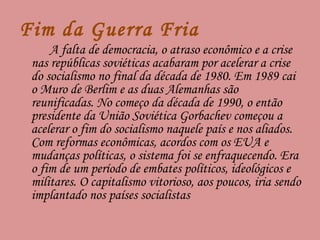 Fim da Guerra Fria A falta de democracia, o atraso econômico e a crise nas repúblicas soviéticas acabaram por acelerar a crise do socialismo no final da década de 1980. Em 1989 cai o Muro de Berlim e as duas Alemanhas são reunificadas. No começo da década de 1990, o então presidente da União Soviética Gorbachev começou a acelerar o fim do socialismo naquele país e nos aliados. Com reformas econômicas, acordos com os EUA e mudanças políticas, o sistema foi se enfraquecendo. Era o fim de um período de embates políticos, ideológicos e militares. O capitalismo vitorioso, aos poucos, iria sendo implantado nos países socialistas 