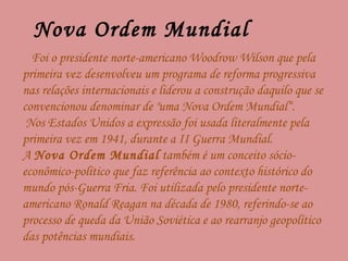 Nova Ordem Mundial  Foi o presidente norte-americano Woodrow Wilson que pela primeira vez desenvolveu um programa de reforma progressiva nas relações internacionais e liderou a construção daquilo que se convencionou denominar de "uma Nova Ordem Mundial“. Nos Estados Unidos a expressão foi usada literalmente pela primeira vez em 1941, durante a II Guerra Mundial. A  Nova Ordem Mundial  também é um conceito sócio-econômico-político que faz referência ao contexto histórico do mundo pós-Guerra Fria. Foi utilizada pelo presidente norte-americano Ronald Reagan na década de 1980, referindo-se ao processo de queda da União Soviética e ao rearranjo geopolítico das potências mundiais. 