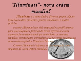 “ Illuminati”- nova ordem mundial Illuminati  é o nome dado a diversos grupos, alguns históricos outros modernos, poucos verdadeiros e muitos fictícios. o termo Illuminati tem sido empregado especificamente para usos alegados e fictícios do termo referem-se a uma organização conspiracional que controlaria os assuntos mundiais secretamente, normalmente como versão moderna ou como continuação dos Illuminati bávaros. O nome Illuminati é algumas vezes empregado como sinónimo de Nova Ordem Mundial. 