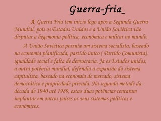 Guerra-fria   A  Guerra Fria tem início logo após a Segunda Guerra Mundial, pois os Estados Unidos e a União Soviética vão disputar a hegemonia política, econômica e militar no mundo.  A União Soviética possuía um sistema socialista, baseado na economia planificada, partido único ( Partido Comunista), igualdade social e falta de democracia. Já os Estados unidos, a outra potência mundial, defendia a expansão do sistema capitalista, baseado na economia de mercado, sistema democrático e propriedade privada. Na segunda metade da década de 1940 até 1989, estas duas potências tentaram implantar em outros países os seus sistemas políticos e económicos.  
