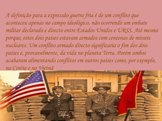     A definição para a expressão guerra fria é de um conflito que aconteceu apenas no campo ideológico, não ocorrendo um embate militar declarado e directo entre Estados Unidos e URSS. Até mesmo porque, estes dois países estavam armados com centenas de mísseis nucleares. Um conflito armado directo significaria o fim dos dois países e, provavelmente, da vida no planeta Terra. Porém ambos acabaram alimentando conflitos em outros países como, por exemplo, na Coréia e no Vietnã 