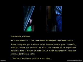 San Vicente, Colombia
En la entrada de un burdel, una adolescente espera su próximo cliente.
Datos divulgados por el Fondo de las Naciones Unidas para la Infancia,
UNICEF, revela que millones de niños son víctimas de la explotación
sexual en todo el mundo. En cada año, un millón doscientos mil niños son
víctimas del tráfico y venta.
Triste es el mundo que asi trata a sus niños.
 