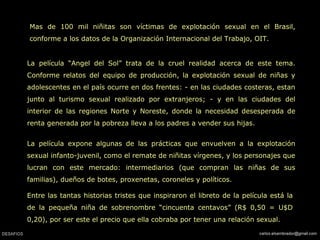 Mas de 100 mil niñitas son víctimas de explotación sexual en el Brasil,
conforme a los datos de la Organización Internacional del Trabajo, OIT.
La película “Angel del Sol” trata de la cruel realidad acerca de este tema.
Conforme relatos del equipo de producción, la explotación sexual de niñas y
adolescentes en el país ocurre en dos frentes: - en las ciudades costeras, estan
junto al turismo sexual realizado por extranjeros; - y en las ciudades del
interior de las regiones Norte y Noreste, donde la necesidad desesperada de
renta generada por la pobreza lleva a los padres a vender sus hijas.
La película expone algunas de las prácticas que envuelven a la explotación
sexual infanto-juvenil, como el remate de niñitas vírgenes, y los personajes que
lucran con este mercado: intermediarios (que compran las niñas de sus
familias), dueños de botes, proxenetas, coroneles y políticos.
Entre las tantas historias tristes que inspiraron el libreto de la película está la
de la pequeña niña de sobrenombre “cincuenta centavos” (R$ 0,50 = U$D
0,20), por ser este el precio que ella cobraba por tener una relación sexual.
 