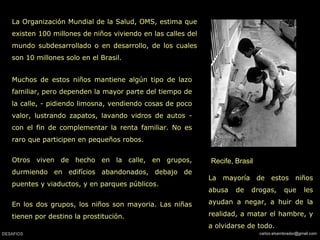 Recife, Brasil
La Organización Mundial de la Salud, OMS, estima que
existen 100 millones de niños viviendo en las calles del
mundo subdesarrollado o en desarrollo, de los cuales
son 10 millones solo en el Brasil.
La mayoría de estos niños
abusa de drogas, que les
ayudan a negar, a huir de la
realidad, a matar el hambre, y
a olvidarse de todo.
Muchos de estos niños mantiene algún tipo de lazo
familiar, pero dependen la mayor parte del tiempo de
la calle, - pidiendo limosna, vendiendo cosas de poco
valor, lustrando zapatos, lavando vidros de autos -
con el fin de complementar la renta familiar. No es
raro que participen en pequeños robos.
Otros viven de hecho en la calle, en grupos,
durmiendo en edifícios abandonados, debajo de
puentes y viaductos, y en parques públicos.
En los dos grupos, los niños son mayoria. Las niñas
tienen por destino la prostitución.
 