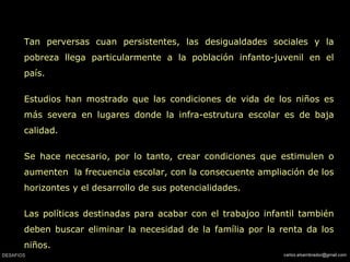 Tan perversas cuan persistentes, las desigualdades sociales y la
pobreza llega particularmente a la población infanto-juvenil en el
país.
Estudios han mostrado que las condiciones de vida de los niños es
más severa en lugares donde la infra-estrutura escolar es de baja
calidad.
Se hace necesario, por lo tanto, crear condiciones que estimulen o
aumenten la frecuencia escolar, con la consecuente ampliación de los
horizontes y el desarrollo de sus potencialidades.
Las políticas destinadas para acabar con el trabajoo infantil también
deben buscar eliminar la necesidad de la família por la renta da los
niños.
 