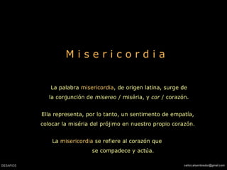 M i s e r i c o r d i a
La palabra misericordia, de origen latina, surge de
la conjunción de misereo / miséria, y cor / corazón.
Ella representa, por lo tanto, un sentimento de empatía,
colocar la miséria del prójimo en nuestro propio corazón.
La misericordia se refiere al corazón que
se compadece y actúa.
 