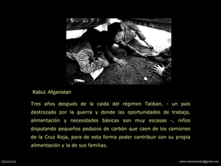 Kabul, Afganistan
Tres años después de la caida del régimen Taliban, - un país
destrozado por la guerra y donde las oportunidades de trabajo,
alimentación y necesidades básicas son muy escasas -, niños
disputando pequeños pedazos de carbón que caen de los camiones
de la Cruz Roja, para de esta forma poder contribuir con su propia
alimentación y la de sus familias.
 
